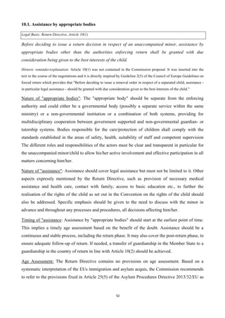 52
10.1. Assistance by appropriate bodies
Legal Basis: Return Directive, Article 10(1)
Before deciding to issue a return decision in respect of an unaccompanied minor, assistance by
appropriate bodies other than the authorities enforcing return shall be granted with due
consideration being given to the best interests of the child.
Historic reminder/explanation: Article 10(1) was not contained in the Commission proposal. It was inserted into the
text in the course of the negotiations and it is directly inspired by Guideline 2(5) of the Council of Europe Guidelines on
forced return which provides that "Before deciding to issue a removal order in respect of a separated child, assistance -
in particular legal assistance - should be granted with due consideration given to the best interests of the child."
Nature of "appropriate bodies": The "appropriate body" should be separate from the enforcing
authority and could either be a governmental body (possibly a separate service within the same
ministry) or a non-governmental institution or a combination of both systems, providing for
multidisciplinary cooperation between government supported and non-governmental guardian- or
tutorship systems. Bodies responsible for the care/protection of children shall comply with the
standards established in the areas of safety, health, suitability of staff and competent supervision
The different roles and responsibilities of the actors must be clear and transparent in particular for
the unaccompanied minor/child to allow his/her active involvement and effective participation in all
matters concerning him/her.
Nature of "assistance": Assistance should cover legal assistance but must not be limited to it. Other
aspects expressly mentioned by the Return Directive, such as provision of necessary medical
assistance and health care, contact with family, access to basic education etc., to further the
realisation of the rights of the child as set out in the Convention on the rights of the child should
also be addressed. Specific emphasis should be given to the need to discuss with the minor in
advance and throughout any processes and procedures, all decisions affecting him/her.
Timing of "assistance: Assistance by "appropriate bodies" should start at the earliest point of time.
This implies a timely age assessment based on the benefit of the doubt. Assistance should be a
continuous and stable process, including the return phase. It may also cover the post-return phase, to
ensure adequate follow-up of return. If needed, a transfer of guardianship in the Member State to a
guardianship in the country of return in line with Article 10(2) should be achieved.
Age Assessment: The Return Directive contains no provisions on age assessment. Based on a
systematic interpretation of the EUs immigration and asylum acquis, the Commission recommends
to refer to the provisions fixed in Article 25(5) of the Asylum Procedures Directive 2013/32/EU as
 