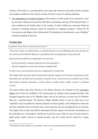 54
interests of the child, it is recommended to also assess the situation in the family and the situation
and reception conditions in the concrete country of return in cases of voluntary departure.
 The adequateness of reception facilities in the country of return needs to be assessed on a case
by case basis, taking into account the individual circumstances and age of the returned minor. A
mere reception by the border police in the country of return without any necessary follow-up
measures or flanking measures cannot be considered as "adequate reception". Article 20 UN
Convention on the Rights of the Child and the UN Guidelines for the alternative care of children9
constitute standards in this area.
11. Entry bans
Legal Basis: Return Directive, Article 3(6) and Article 11
"Entry ban" means an administrative or judicial decision or act prohibiting entry into and stay on
the territory of the Member States for a specified period, accompanying a return decision.
Return decisions shall be accompanied by an entry ban:
(a) if no period for voluntary departure has been granted, or
(b) if the obligation to return has not been complied with.
In other cases return decisions may be accompanied by an entry ban.
The length of the entry ban shall be determined with due regard to all relevant circumstances of the
individual case and shall not in principle exceed five years. It may however exceed five years if the
third-country national represents a serious threat to public policy, public security or national
security.
The return related entry bans foreseen in the Return Directive are intended to have preventive
effects and to foster the credibility of EU return policy by sending a clear message that those who
disregard migration rules in EU Member States will not be allowed to re-enter any EU Member
State for a specified period. The Directive obliges Member States to issue an entry ban in two
"qualified" cases (no period for voluntary departure has been granted, or the obligation to return has
not been complied with). In all other cases, return decisions may be accompanied by an entry ban.
The length of the re-entry ban shall be determined with due regard to all relevant circumstances of
the individual case. In principle it should not exceed five years. Only in cases of serious threat to
public policy, public security or national security, may the re-entry ban be issued for a longer
period.
9
UN Guidelines for the alternative care of children: http://www.refworld.org/docid/4c3acd162.html
 