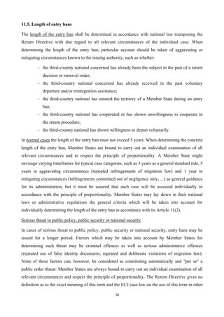58
11.5. Length of entry bans
The length of the entry ban shall be determined in accordance with national law transposing the
Return Directive with due regard to all relevant circumstances of the individual case. When
determining the length of the entry ban, particular account should be taken of aggravating or
mitigating circumstances known to the issuing authority, such as whether:
– the third-country national concerned has already been the subject in the past of a return
decision or removal order;
– the third-country national concerned has already received in the past voluntary
departure and/or reintegration assistance;
– the third-country national has entered the territory of a Member State during an entry
ban;
– the third-country national has cooperated or has shown unwillingness to cooperate in
the return procedure;
– the third-country national has shown willingness to depart voluntarily.
In normal cases the length of the entry ban must not exceed 5 years. When determining the concrete
length of the entry ban, Member States are bound to carry out an individual examination of all
relevant circumstances and to respect the principle of proportionality. A Member State might
envisage varying timeframes for typical case categories, such as 3 years as a general standard rule, 5
years in aggravating circumstances (repeated infringements of migration law) and 1 year in
mitigating circumstances (infringements committed out of negligence only, ...) as general guidance
for its administration, but it must be assured that each case will be assessed individually in
accordance with the principle of proportionality. Member States may lay down in their national
laws or administrative regulations the general criteria which will be taken into account for
individually determining the length of the entry ban in accordance with its Article 11(2).
Serious threat to public policy, public security or national security
In cases of serious threat to public policy, public security or national security, entry bans may be
issued for a longer period. Factors which may be taken into account by Member States for
determining such threat may be criminal offences as well as serious administrative offences
(repeated use of false identity documents; repeated and deliberate violations of migration law).
None of these factors can, however, be considered as constituting automatically and "per se" a
public order threat: Member States are always bound to carry out an individual examination of all
relevant circumstances and respect the principle of proportionality. The Return Directive gives no
definition as to the exact meaning of this term and the ECJ case law on the use of this term in other
 