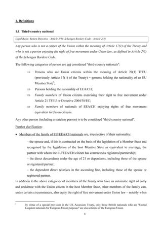 6
1. Definitions
1.1. Third-country national
Legal Basis: Return Directive - Article 3(1); Schengen Borders Code - Article 2(5)
Any person who is not a citizen of the Union within the meaning of Article 17(1) of the Treaty and
who is not a person enjoying the right of free movement under Union law, as defined in Article 2(5)
of the Schengen Borders Code.
The following categories of person are not considered "third-country nationals":
 Persons who are Union citizens within the meaning of Article 20(1) TFEU
(previously Article 17(1) of the Treaty) = persons holding the nationality of an EU
Member State2
;
 Persons holding the nationality of EEA/CH;
 Family members of Union citizens exercising their right to free movement under
Article 21 TFEU or Directive 2004/38/EC;
 Family members of nationals of EEA/CH enjoying rights of free movement
equivalent to Union citizens.
Any other person (including a stateless person) is to be considered "third-country national".
Further clarification:
 Members of the family of EU/EEA/CH nationals are, irrespective of their nationality:
– the spouse and, if this is contracted on the basis of the legislation of a Member State and
recognised by the legislation of the host Member State as equivalent to marriage, the
partner with whom the EU/EEA/CH citizen has contracted a registered partnership;
– the direct descendants under the age of 21 or dependants, including those of the spouse
or registered partner;
– the dependent direct relatives in the ascending line, including those of the spouse or
registered partner.
In addition to the above categories of members of the family who have an automatic right of entry
and residence with the Union citizen in the host Member State, other members of the family can,
under certain circumstances, also enjoy the right of free movement under Union law – notably when
2
By virtue of a special provision in the UK Accession Treaty, only those British nationals who are "United
Kingdom nationals for European Union purposes" are also citizens of the European Union.
 