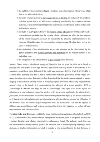 65
1) the right of every person to be heard, before any individual measure which would affect
him or her adversely is taken;
2) the right of every person to have access to his or her file, to analyse all the evidence
relied on against him or her which serves to justify a decision by the competent national
authority, while respecting the legitimate interests of confidentiality and of professional
and business secrecy;
3) the right of every person to have recourse to a legal adviser prior to the adoption of a
return decision, provided that the exercise of that right does not affect the due progress
of the return procedure and does not undermine the effective implementation of the
directive. This obligations does not entail an obligation upon Member States to bear the
costs of that assistance;
4) the obligation of the administration to pay due attention to the observations by the
person concerned and examine carefully and impartially all the relevant aspects of the
individual case;
5) the obligation of the administration to give reasons for its decisions.
Member States enjoy a significant margin of discretion how to grant the right to be heard in
practice: The non-respect of this right renders a decision invalid only insofar as the outcome of the
procedure would have been different if the right was respected. (ECJ in G & R, C-383/13). A
Member State authority may fail to hear a third-country national specifically on the subject of a
return decision where, after that authority has determined that the third-country national is staying
illegally in the national territory within a preceding asylum procedure which fully respected that
person’s right to be heard, it is contemplating the adoption of a return decision. (ECJ in
Mukarubega, C-166/13). The logic set out in Mukarubega: "The right to be heard before the
adoption of a return decision cannot be used in order to re-open indefinitely the administrative
procedure, for the reason that the balance between the fundamental right of the person concerned
to be heard before the adoption of a decision adversely affecting that person and the obligation of
the Member States to combat illegal immigration must be maintained" can also be applied in
different case constellations, such as those mentioned in Article 6(6) (decision on ending of legal
stay combined with return decision).
The right to be heard includes a right to be heard on the possible application of Articles 5 and 6(2)
to (5) of the directive and on the detailed arrangements for return, such as the period allowed for
voluntary departure and whether return is to be voluntary or forced. The authority must, however,
not warn the third-country national, prior to the interview, that it is contemplating adopting a return
decision, or disclose information on which it intends to rely as justification for that decision, or
 