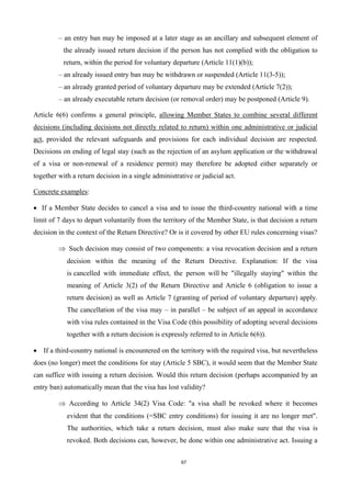 67
– an entry ban may be imposed at a later stage as an ancillary and subsequent element of
the already issued return decision if the person has not complied with the obligation to
return, within the period for voluntary departure (Article 11(1)(b));
– an already issued entry ban may be withdrawn or suspended (Article 11(3-5));
– an already granted period of voluntary departure may be extended (Article 7(2));
– an already executable return decision (or removal order) may be postponed (Article 9).
Article 6(6) confirms a general principle, allowing Member States to combine several different
decisions (including decisions not directly related to return) within one administrative or judicial
act, provided the relevant safeguards and provisions for each individual decision are respected.
Decisions on ending of legal stay (such as the rejection of an asylum application or the withdrawal
of a visa or non-renewal of a residence permit) may therefore be adopted either separately or
together with a return decision in a single administrative or judicial act.
Concrete examples:
 If a Member State decides to cancel a visa and to issue the third-country national with a time
limit of 7 days to depart voluntarily from the territory of the Member State, is that decision a return
decision in the context of the Return Directive? Or is it covered by other EU rules concerning visas?
Such decision may consist of two components: a visa revocation decision and a return
decision within the meaning of the Return Directive. Explanation: If the visa
is cancelled with immediate effect, the person will be "illegally staying" within the
meaning of Article 3(2) of the Return Directive and Article 6 (obligation to issue a
return decision) as well as Article 7 (granting of period of voluntary departure) apply.
The cancellation of the visa may – in parallel – be subject of an appeal in accordance
with visa rules contained in the Visa Code (this possibility of adopting several decisions
together with a return decision is expressly referred to in Article 6(6)).
 If a third-country national is encountered on the territory with the required visa, but nevertheless
does (no longer) meet the conditions for stay (Article 5 SBC), it would seem that the Member State
can suffice with issuing a return decision. Would this return decision (perhaps accompanied by an
entry ban) automatically mean that the visa has lost validity?
According to Article 34(2) Visa Code: "a visa shall be revoked where it becomes
evident that the conditions (=SBC entry conditions) for issuing it are no longer met".
The authorities, which take a return decision, must also make sure that the visa is
revoked. Both decisions can, however, be done within one administrative act. Issuing a
 