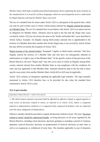 70
Member States shall make available generalised information sheets explaining the main elements of
the standard form in at least five of those languages which are most frequently used or understood
by illegal migrants entering the Member State concerned.
The use of a standard form for return under Article 12(3) is a derogation to the general rules, which
can only be used in those cases in which a third-country national has illegally entered the territory
of a Member State. The use of a standard form in accordance with Article 12(3) is an option and not
an obligation for Member States. Attention must be paid to the fact that the illegal entry cases
covered by Article 12(3) are not always the same as the "border and border-like" cases described in
Article 2(2)(a). Example: An illegally staying third-country national who is apprehended in the
territory of a Member State three months after his/her illegal entry is not covered by Article 2(2)(a)
but may still be covered by the exception of Article 12(3).
Illegal crossing of the internal borders: Paragraph 3 applies to third-country nationals "who have
illegally entered the territory of a Member State and who have not subsequently obtained an
authorisation or a right to stay in that Member State." In the specific context of this provision of the
Return Directive, the term "illegal entry" may also cover cases in which an illegally staying third-
country national entered from another Member State in non-compliance with the conditions for
entry and stay applicable in that Member State. Attention should be paid to the fact that in these
specific cases (entry from another Member State) Article 6(2) or 6(3) may be applicable.
Article 12(3) contains no derogation regarding the applicable legal remedies. The legal remedies
mentioned in Article 13(1) therefore have to be provided for also when the standard form
mentioned in Article 12(3) is used.
12.4. Legal remedies
Legal Basis: Return Directive – Article 13(1) and (2)
1. The third-country national concerned shall be afforded an effective remedy to appeal against or
seek review of decisions related to return, as referred to in Article 12(1), before a competent
judicial or administrative authority or a competent body composed of members who are impartial
and who enjoy safeguards of independence.
Effective remedies should be provided as regards all decisions related to return. The term "decisions
related to return" should be understood broadly, covering decisions on all issues regulated by the
Return Directive, including return decisions, decisions granting or extending a period of voluntary
departure, removal decisions, decisions on postponement of removal, decisions on entry bans as
well as on suspension or withdrawal of entry bans. The remedies applicable in case of detention
 
