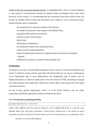 77
Criteria to take into account for granting permits: As highlighted above, there is no legal obligation
to issue permits to non-removable returnees for Member States and Member States enjoy broad
discretion. In this context, it is recommended that the assessment criteria that could be taken into
account by Member States include both individual (case related) as well as horizontal (policy
related) elements such as in particular:
– the cooperative/non-cooperative attitude of the returnee;
– the length of factual stay of the returnee in the Member State;
– integration efforts made by the returnee;
– personal conduct of the returnee;
– family links;
– humanitarian considerations;
– the likelihood of return in the foreseeable future;
– need to avoid rewarding irregularity;
– impact of regularisation measures on migration pattern of prospective (irregular)
migrants;
– likelihood of secondary movements within Schengen area.
14. Detention
As already set out above, the procedural safeguards listed in Articles 12 (form and translation) and
Article 13 (effective remedy and free legal aid) of the Return Directive are express manifestations
of the fundamental right to good administration, the fundamental right of defence and the
fundamental right to an effective remedy and to a fair trial (Article 47 CFR), all forming an integral
part of the European Union legal order. Observance of those rights is thus required also with regard
to detention decisions.
On top of these general requirements, Article 15 of the Return Directive sets out certain
requirements specifically applicable in relation to detention decisions.
14.1. Circumstances justifying detention
Legal Basis: Return Directive – Article 15(1)
Unless other sufficient but less coercive measures can be applied effectively in a specific case,
Member States may only keep in detention a third-country national who is the subject of return
procedures in order to prepare the return and/or carry out the removal process, in particular when:
(a) there is a risk of absconding or
 