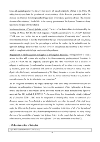 82
Scope of judicial review: The review must assess all aspects expressly referred to in Article 15,
taking into account both the questions of law (correctness of the detention procedure and of the
decision on detention from the procedural/legal point of view) and questions of facts (the personal
situation of the detainee,, family links in the country, guarantees of the departure from the territory,
reasonable prospect of removal etc.)
Maximum duration of "speedy judicial review": The text of the Return Directive is inspired by the
wording of Article 5(4) ECHR which requires a "speedy judicial review by a Court". Pertinent
ECtHR case law clarifies that an acceptable maximum duration ("reasonable time") cannot be
defined in the abstract. It must be determined in the light of the circumstances of each case, taking
into account the complexity of the proceedings as well as the conduct by the authorities and the
applicant. Taking a decision within less than one week can certainly be considered as best practice
which is compliant with the legal requirement of speediness.
Requirement of written decision also applies to prolongation decisions: The requirement to issue a
written decision with reasons also applies to decisions concerning prolongation of detention. In
Mahdi, C-146/14, the ECJ expressly clarified (para 44): "The requirement that a decision be
adopted in writing must be understood as necessarily covering all decisions concerning extension
of detention, given that (i) detention and extension of detention are similar in nature since both
deprive the third-country national concerned of his liberty in order to prepare his return and/or
carry out the removal process and (ii) in both cases the person concerned must be in a position to
know the reasons for the decision taken concerning him."
All the safeguards inherent to the respect of the right to be heard apply to detention decisions and
decisions on prolongation of detention. However, the non-respect of this right renders a decision
invalid only insofar as the outcome of the procedure would have been different if the right was
respected. See ECJ in G & R, C-383/13: "…European Union law, in particular Article 15(2) and
(6) of Directive 2008/115/EC, must be interpreted as meaning that, where the extension of a
detention measure has been decided in an administrative procedure in breach of the right to be
heard, the national court responsible for assessing the lawfulness of that extension decision may
order the lifting of the detention measure only if it considers, in the light of all of the factual and
legal circumstances of each case, that the infringement at issue actually deprived the party relying
thereon of the possibility of arguing his defence better, to the extent that the outcome of that
administrative procedure could have been different." (See also introduction to section 12).
14.3. Regular review of detention
Legal Basis: Return Directive – Article 15(3)
 