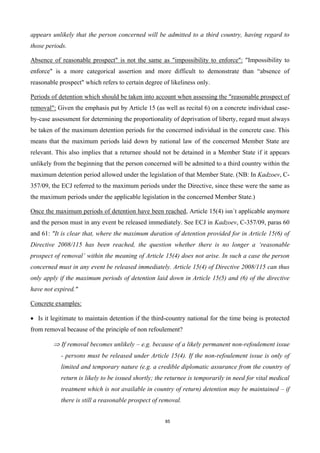 85
appears unlikely that the person concerned will be admitted to a third country, having regard to
those periods.
Absence of reasonable prospect" is not the same as "impossibility to enforce": "Impossibility to
enforce" is a more categorical assertion and more difficult to demonstrate than “absence of
reasonable prospect" which refers to certain degree of likeliness only.
Periods of detention which should be taken into account when assessing the "reasonable prospect of
removal": Given the emphasis put by Article 15 (as well as recital 6) on a concrete individual case-
by-case assessment for determining the proportionality of deprivation of liberty, regard must always
be taken of the maximum detention periods for the concerned individual in the concrete case. This
means that the maximum periods laid down by national law of the concerned Member State are
relevant. This also implies that a returnee should not be detained in a Member State if it appears
unlikely from the beginning that the person concerned will be admitted to a third country within the
maximum detention period allowed under the legislation of that Member State. (NB: In Kadzoev, C-
357/09, the ECJ referred to the maximum periods under the Directive, since these were the same as
the maximum periods under the applicable legislation in the concerned Member State.)
Once the maximum periods of detention have been reached, Article 15(4) isn´t applicable anymore
and the person must in any event be released immediately. See ECJ in Kadzoev, C-357/09, paras 60
and 61: "It is clear that, where the maximum duration of detention provided for in Article 15(6) of
Directive 2008/115 has been reached, the question whether there is no longer a ‘reasonable
prospect of removal’ within the meaning of Article 15(4) does not arise. In such a case the person
concerned must in any event be released immediately. Article 15(4) of Directive 2008/115 can thus
only apply if the maximum periods of detention laid down in Article 15(5) and (6) of the directive
have not expired."
Concrete examples:
 Is it legitimate to maintain detention if the third-country national for the time being is protected
from removal because of the principle of non refoulement?
 If removal becomes unlikely – e.g. because of a likely permanent non-refoulement issue
- persons must be released under Article 15(4). If the non-refoulement issue is only of
limited and temporary nature (e.g. a credible diplomatic assurance from the country of
return is likely to be issued shortly; the returnee is temporarily in need for vital medical
treatment which is not available in country of return) detention may be maintained – if
there is still a reasonable prospect of removal.
 