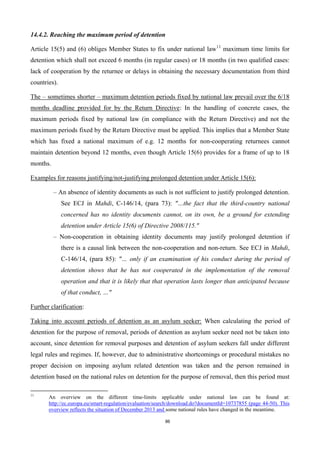 86
14.4.2. Reaching the maximum period of detention
Article 15(5) and (6) obliges Member States to fix under national law11
maximum time limits for
detention which shall not exceed 6 months (in regular cases) or 18 months (in two qualified cases:
lack of cooperation by the returnee or delays in obtaining the necessary documentation from third
countries).
The – sometimes shorter – maximum detention periods fixed by national law prevail over the 6/18
months deadline provided for by the Return Directive: In the handling of concrete cases, the
maximum periods fixed by national law (in compliance with the Return Directive) and not the
maximum periods fixed by the Return Directive must be applied. This implies that a Member State
which has fixed a national maximum of e.g. 12 months for non-cooperating returnees cannot
maintain detention beyond 12 months, even though Article 15(6) provides for a frame of up to 18
months.
Examples for reasons justifying/not-justifying prolonged detention under Article 15(6):
– An absence of identity documents as such is not sufficient to justify prolonged detention.
See ECJ in Mahdi, C-146/14, (para 73): "…the fact that the third-country national
concerned has no identity documents cannot, on its own, be a ground for extending
detention under Article 15(6) of Directive 2008/115."
– Non-cooperation in obtaining identity documents may justify prolonged detention if
there is a causal link between the non-cooperation and non-return. See ECJ in Mahdi,
C-146/14, (para 85): "… only if an examination of his conduct during the period of
detention shows that he has not cooperated in the implementation of the removal
operation and that it is likely that that operation lasts longer than anticipated because
of that conduct, …"
Further clarification:
Taking into account periods of detention as an asylum seeker: When calculating the period of
detention for the purpose of removal, periods of detention as asylum seeker need not be taken into
account, since detention for removal purposes and detention of asylum seekers fall under different
legal rules and regimes. If, however, due to administrative shortcomings or procedural mistakes no
proper decision on imposing asylum related detention was taken and the person remained in
detention based on the national rules on detention for the purpose of removal, then this period must
11
An overview on the different time-limits applicable under national law can be found at:
http://ec.europa.eu/smart-regulation/evaluation/search/download.do?documentId=10737855 (page 44-50). This
overview reflects the situation of December 2013 and some national rules have changed in the meantime.
 