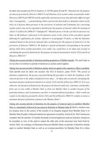 87
be taken into account (see ECJ in Kadzoev, C-357/09, paras 45 and 48: "Detention for the purpose
of removal governed by Directive 2008/115 and detention of an asylum seeker in particular under
Directives 2003/9 and 2005/85 and the applicable national provisions thus fall under different legal
rules. Consequently, … a period during which a person has been held in a detention centre on the
basis of a decision taken pursuant to the provisions of national and Community law concerning
asylum seekers may not be regarded as detention for the purpose of removal within the meaning of
Article 15 of Directive 2008/115." And para 47: "Should it prove to be the case that no decision was
taken on Mr Kadzoev’s placement in the detention centre in the context of the procedures opened
following his applications for asylum, referred to in paragraph 19 above, so that his detention
remained based on the previous national rules on detention for the purpose of removal or on the
provisions of Directive 2008/115, Mr Kadzoev’s period of detention corresponding to the period
during which those asylum procedures were under way would have to be taken into account in
calculating the period of detention for the purpose of removal mentioned in Article 15(5) and (6) of
Directive 2008/115."
Taking into account periods of detention pending preparation of Dublin transfer: The same logic as
set out above (in relation to periods of detention as asylum seeker) applies.
Taking into account periods of detention during which an appeal with suspensive effect is pending:
Such periods must be taken into account. See ECJ in Kadzoev, paras 53-54: "The period of
detention completed by the person concerned during the procedure in which the lawfulness of the
removal decision is the subject of judicial review must … be taken into account for calculating the
maximum duration of detention laid down in Article 15(5) and (6) of Directive 2008/115. If it were
otherwise, the duration of detention for the purpose of removal could vary, sometimes considerably,
from case to case within a Member State or from one Member State to another because of the
particular features and circumstances peculiar to national judicial procedures, which would run
counter to the objective pursued by Article 15(5) and (6) of Directive 2008/115, namely to ensure a
maximum duration of detention common to the Member States".
Taking into account periods of detention for the purpose of removal spent in (another) Member
State A, immediately followed by pre-removal detention in Member State B (Such a situation may
for instance arise in the context of the transfer of an irregular migrant from Member State A to
Member State B under a bilateral readmission agreement covered by Article 6(3)): The Commission
considers that the absolute 18 months threshold of uninterrupted pre-removal detention should not
be exceeded, in view of the need to respect the effet utile of the maximum time limit fixed by
Article 15(6). An exchange of information between Member States on periods of detention already
spent in another Member State as well as an eventual possibility for Member State B to refuse
 