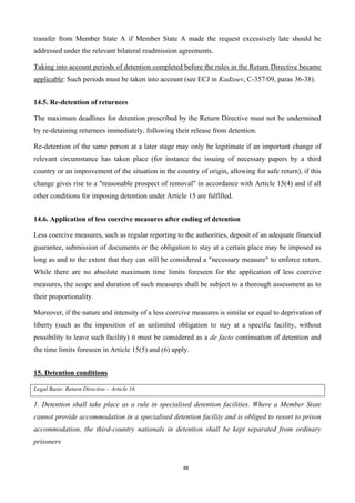 88
transfer from Member State A if Member State A made the request excessively late should be
addressed under the relevant bilateral readmission agreements.
Taking into account periods of detention completed before the rules in the Return Directive became
applicable: Such periods must be taken into account (see ECJ in Kadzoev, C-357/09, paras 36-38).
14.5. Re-detention of returnees
The maximum deadlines for detention prescribed by the Return Directive must not be undermined
by re-detaining returnees immediately, following their release from detention.
Re-detention of the same person at a later stage may only be legitimate if an important change of
relevant circumstance has taken place (for instance the issuing of necessary papers by a third
country or an improvement of the situation in the country of origin, allowing for safe return), if this
change gives rise to a "reasonable prospect of removal" in accordance with Article 15(4) and if all
other conditions for imposing detention under Article 15 are fulfilled.
14.6. Application of less coercive measures after ending of detention
Less coercive measures, such as regular reporting to the authorities, deposit of an adequate financial
guarantee, submission of documents or the obligation to stay at a certain place may be imposed as
long as and to the extent that they can still be considered a "necessary measure" to enforce return.
While there are no absolute maximum time limits foreseen for the application of less coercive
measures, the scope and duration of such measures shall be subject to a thorough assessment as to
their proportionality.
Moreover, if the nature and intensity of a less coercive measures is similar or equal to deprivation of
liberty (such as the imposition of an unlimited obligation to stay at a specific facility, without
possibility to leave such facility) it must be considered as a de facto continuation of detention and
the time limits foreseen in Article 15(5) and (6) apply.
15. Detention conditions
Legal Basis: Return Directive – Article 16
1. Detention shall take place as a rule in specialised detention facilities. Where a Member State
cannot provide accommodation in a specialised detention facility and is obliged to resort to prison
accommodation, the third-country nationals in detention shall be kept separated from ordinary
prisoners
 