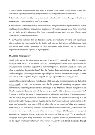 89
2. Third-country nationals in detention shall be allowed — on request — to establish in due time
contact with legal representatives, family members and competent consular authorities.
3. Particular attention shall be paid to the situation of vulnerable persons. Emergency health care
and essential treatment of illness shall be provided.
4. Relevant and competent national, international and non-governmental organisations and bodies
shall have the possibility to visit detention facilities, as referred to in paragraph 1, to the extent that
they are being used for detaining third-country nationals in accordance with this Chapter. Such
visits may be subject to authorisation.
5. Third-country nationals kept in detention shall be systematically provided with information
which explains the rules applied in the facility and sets out their rights and obligations. Such
information shall include information on their entitlement under national law to contact the
organisations and bodies referred to in paragraph 4.
15.1. Initial Police custody
Initial police arrest for identification purposes is covered by national law. This is expressly
highlighted in Recital 17 of the Return Directive: "Without prejudice to the initial apprehension by
law-enforcement authorities, regulated by national legislation, detention should, as a rule, take
place in specialised detention facilities". This clarifies that during an initial period national law may
continue to apply. Even though this is no legal obligation, Member States are encouraged to make
sure already at this stage that irregular migrants are kept separated from ordinary prisoners.
Length of the initial apprehension period during which suspected irregular migrants may be kept in
police custody: A brief, but reasonable time for the purpose of identifying the person under
constraint and researching the information enabling it to be determined whether that person is an
illegally-staying third-country national. See answer provided by ECJ in Achughbabian (point 31): "
It should be held, in that regard, that the competent authorities must have a brief but reasonable
time to identify the person under constraint and to research the information enabling it to be
determined whether that person is an illegally-staying third-country national. Determination of the
name and nationality may prove difficult where the person concerned does not cooperate.
Verification of the existence of an illegal stay may likewise prove complicated, particularly where
the person concerned invokes a status of asylum seeker or refugee. That being so, the competent
authorities are required, in order to prevent the objective of Directive 2008/115, as stated in the
paragraph above, from being undermined, to act with diligence and take a position without delay
on the legality or otherwise of the stay of the person concerned." Even though there is no detailed
 