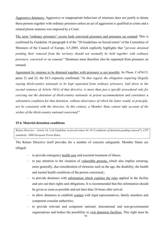 92
Aggressive detainees: Aggressive or inappropriate behaviour of returnees does not justify to detain
these persons together with ordinary prisoners unless an act of aggression is qualified as crime and a
related prison sentence was imposed by a Court.
The term “ordinary prisoners” covers both convicted prisoners and prisoners on remand: This is
confirmed by Guideline 10 paragraph 4 of the "20 Guidelines on forced return" of the Committee of
Ministers of the Council of Europe, 4.5.2005, which explicitly highlights that "persons detained
pending their removal from the territory should not normally be held together with ordinary
prisoners, convicted or on remand." Detainees must therefore also be separated from prisoners on
remand.
Agreement by returnee to be detained together with prisoners is not possible: In Pham, C-474/13,
paras 21 and 22, the ECJ expressly confirmed: "In that regard, the obligation requiring illegally
staying third-country nationals to be kept separated from ordinary prisoners, laid down in the
second sentence of Article 16(1) of that directive, is more than just a specific procedural rule for
carrying out the detention of third-country nationals in prison accommodation and constitutes a
substantive condition for that detention, without observance of which the latter would, in principle,
not be consistent with the directive. In this context, a Member State cannot take account of the
wishes of the third-country national concerned."
15.4. Material detention conditions
Return Directive – Article 16; CoE Guideline on forced return No 10 ("conditions of detention pending removal"); CPT
standards; 2006 European Prison Rules;
The Return Directive itself provides for a number of concrete safeguards. Member States are
obliged:
– to provide emergency health care and essential treatment of illness.
– to pay attention to the situation of vulnerable persons, which also implies ensuring,
more generally, due consideration of elements such as the age, the disability, the health
and mental health conditions of the person concerned;;
– to provide detainees with information which explains the rules applied in the facility
and sets out their rights and obligations. It is recommended that this information should
be given as soon as possible and not later than 24 hours after arrival;
– to allow detainees to establish contact with legal representatives, family members and
competent consular authorities;
– to provide relevant and competent national, international and non-governmental
organisations and bodies the possibility to visit detention facilities. This right must be
 