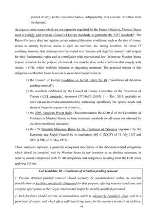 93
granted directly to the concerned bodies, independently of a concrete invitation from
the detainee.
As regards those issues which are not expressly regulated by the Return Directive, Member States
need to comply with relevant Council of Europe standards, in particular the "CPT standards": The
Return Directive does not regulate certain material detention conditions, such as the size of rooms,
access to sanitary facilities, access to open air, nutrition, etc. during detention. Its recital 17
confirms, however, that detainees must be treated in a ‘humane and dignified manner’ with respect
for their fundamental rights and in compliance with international law. Whenever Member States
impose detention for the purpose of removal, this must be done under conditions that comply with
Article 4 CFR, which prohibits inhuman or degrading treatment. The practical impact of this
obligation on Member States is set out in more detail in particular in:
1) the Council of Europe Guideline on forced return No 10 ("conditions of detention
pending removal");
2) the standards established by the Council of Europe Committee on the Prevention of
Torture (‘CPT standards’, document CPT/Inf/E (2002) 1 — Rev. 2013, available at:
www.cpt.coe.int/en/docsstandards.htm), addressing specifically the special needs and
status of irregular migrants in detention;
3) the 2006 European Prison Rules (Recommendation Rec(2006)2 of the Committee of
Ministers to Member States) as basic minimum standards on all issues not adressed by
the abovementioned standards;
4) the UN Standard Minimum Rules for the Treatment of Prisoners (approved by the
Economic and Social Council by its resolutions 663 C (XXIV) of 31 July 1957 and
2076 (LXII) of 13 May 1977).
These standards represent a generally recognised description of the detention-related obligations
which should be complied with by Member States in any detention as an absolute minimum, in
order to ensure compliance with ECHR obligations and obligations resulting from the CFR when
applying EU law:
CoE Guideline 10 - Conditions of detention pending removal
1. Persons detained pending removal should normally be accommodated within the shortest
possible time in facilities specifically designated for that purpose, offering material conditions and
a regime appropriate to their legal situation and staffed by suitably qualified personnel.
2. Such facilities should provide accommodation which is adequately furnished, clean and in a
good state of repair, and which offers sufficient living space for the numbers involved. In addition,
 