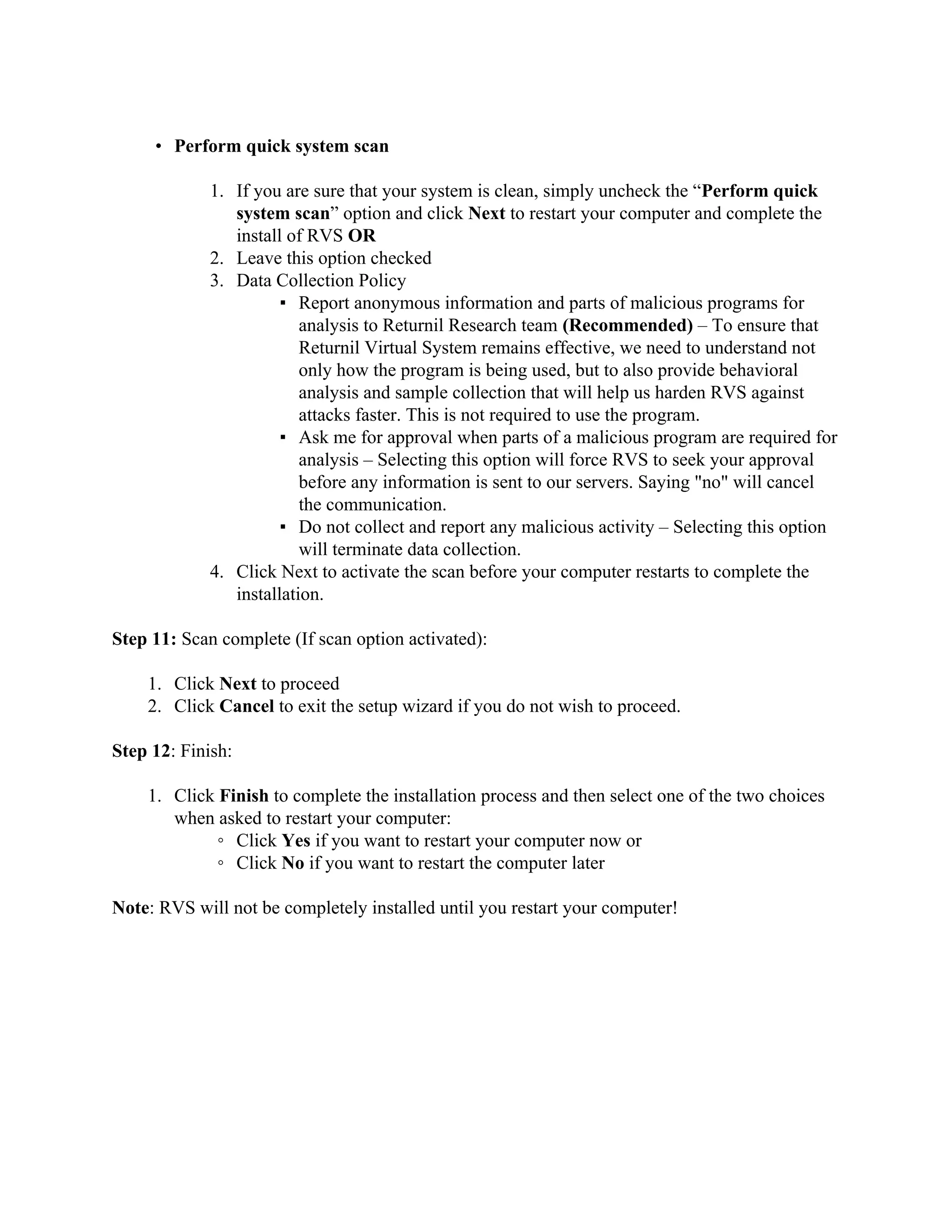 • Perform quick system scan

             1. If you are sure that your system is clean, simply uncheck the “Perform quick
                system scan” option and click Next to restart your computer and complete the
                install of RVS OR
             2. Leave this option checked
             3. Data Collection Policy
                       ▪ Report anonymous information and parts of malicious programs for
                          analysis to Returnil Research team (Recommended) – To ensure that
                          Returnil Virtual System remains effective, we need to understand not
                          only how the program is being used, but to also provide behavioral
                          analysis and sample collection that will help us harden RVS against
                          attacks faster. This is not required to use the program.
                       ▪ Ask me for approval when parts of a malicious program are required for
                          analysis – Selecting this option will force RVS to seek your approval
                          before any information is sent to our servers. Saying "no" will cancel
                          the communication.
                       ▪ Do not collect and report any malicious activity – Selecting this option
                          will terminate data collection.
             4. Click Next to activate the scan before your computer restarts to complete the
                installation.

Step 11: Scan complete (If scan option activated):

    1. Click Next to proceed
    2. Click Cancel to exit the setup wizard if you do not wish to proceed.

Step 12: Finish:

    1. Click Finish to complete the installation process and then select one of the two choices
       when asked to restart your computer:
             ◦ Click Yes if you want to restart your computer now or
             ◦ Click No if you want to restart the computer later

Note: RVS will not be completely installed until you restart your computer!
 
