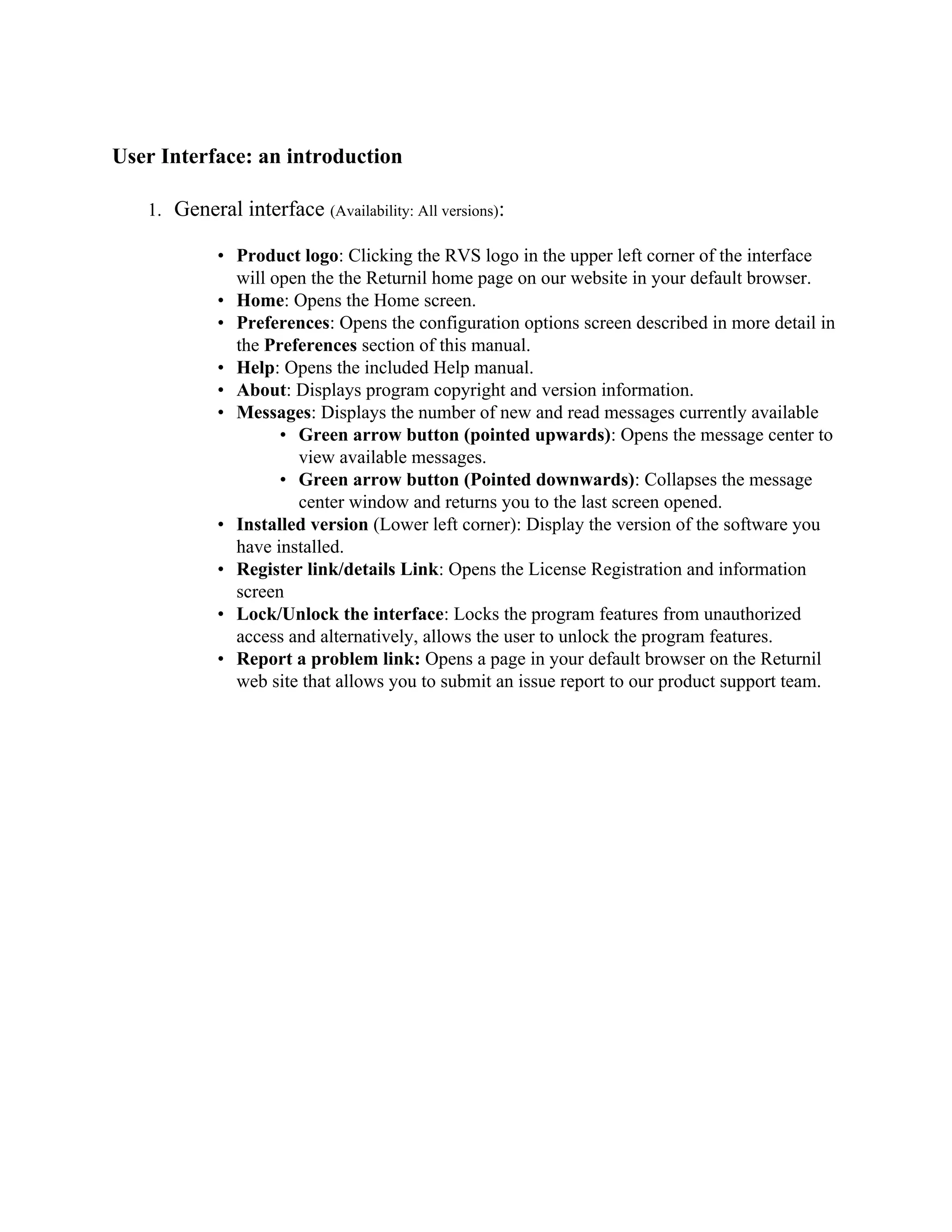 User Interface: an introduction

   1. General interface (Availability: All versions):

            • Product logo: Clicking the RVS logo in the upper left corner of the interface
              will open the the Returnil home page on our website in your default browser.
            • Home: Opens the Home screen.
            • Preferences: Opens the configuration options screen described in more detail in
              the Preferences section of this manual.
            • Help: Opens the included Help manual.
            • About: Displays program copyright and version information.
            • Messages: Displays the number of new and read messages currently available
                    • Green arrow button (pointed upwards): Opens the message center to
                      view available messages.
                    • Green arrow button (Pointed downwards): Collapses the message
                      center window and returns you to the last screen opened.
            • Installed version (Lower left corner): Display the version of the software you
              have installed.
            • Register link/details Link: Opens the License Registration and information
              screen
            • Lock/Unlock the interface: Locks the program features from unauthorized
              access and alternatively, allows the user to unlock the program features.
            • Report a problem link: Opens a page in your default browser on the Returnil
              web site that allows you to submit an issue report to our product support team.
 