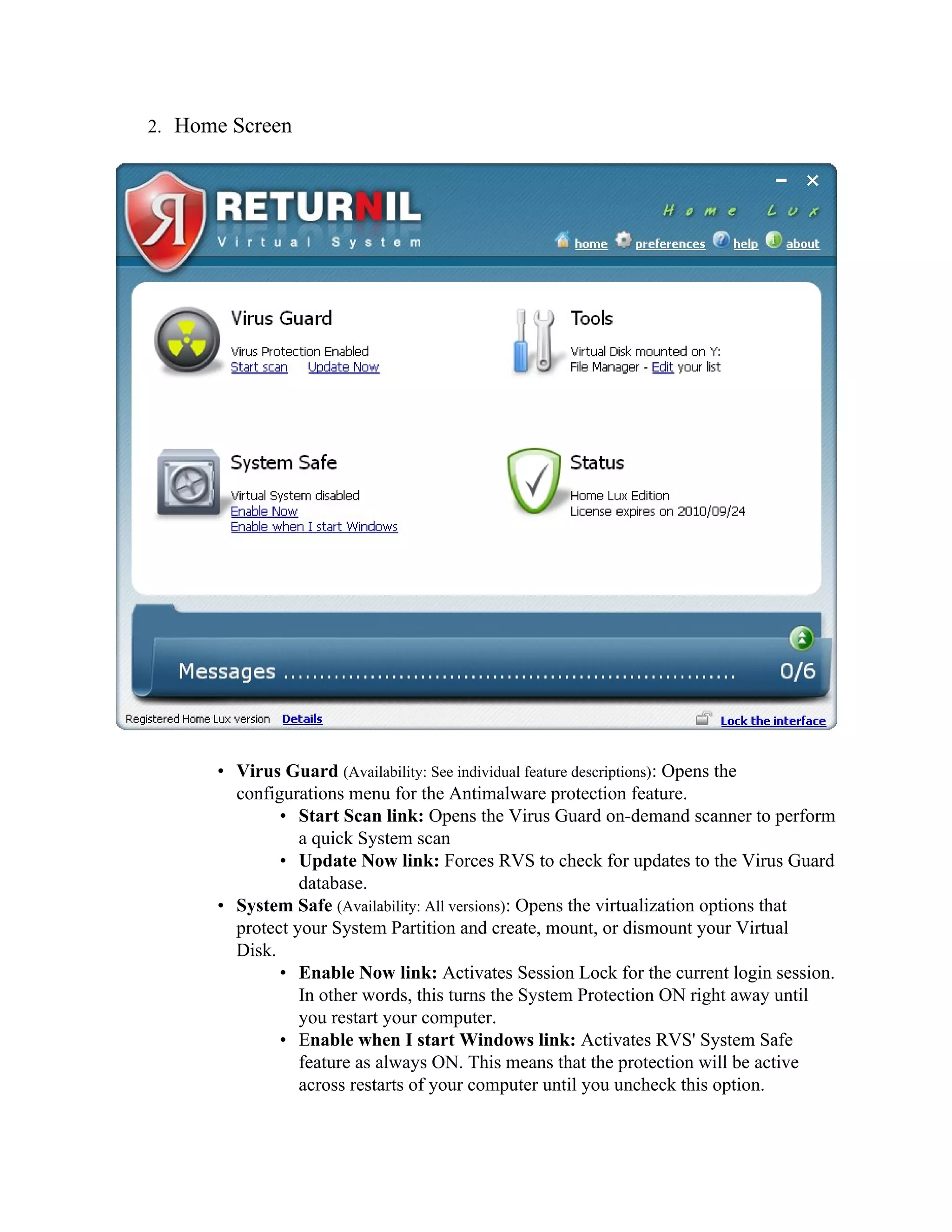 2. Home Screen




      • Virus Guard (Availability: See individual feature descriptions): Opens the
        configurations menu for the Antimalware protection feature.
              • Start Scan link: Opens the Virus Guard on-demand scanner to perform
                 a quick System scan
              • Update Now link: Forces RVS to check for updates to the Virus Guard
                 database.
      • System Safe (Availability: All versions): Opens the virtualization options that
        protect your System Partition and create, mount, or dismount your Virtual
        Disk.
              • Enable Now link: Activates Session Lock for the current login session.
                 In other words, this turns the System Protection ON right away until
                 you restart your computer.
              • Enable when I start Windows link: Activates RVS' System Safe
                 feature as always ON. This means that the protection will be active
                 across restarts of your computer until you uncheck this option.
 