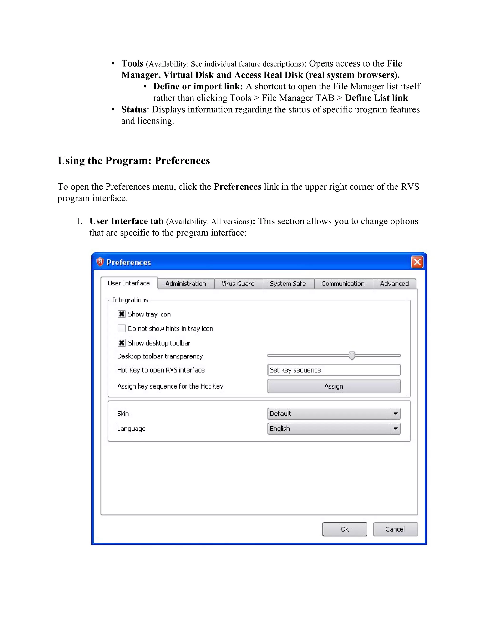 • Tools (Availability: See individual feature descriptions): Opens access to the File
               Manager, Virtual Disk and Access Real Disk (real system browsers).
                     • Define or import link: A shortcut to open the File Manager list itself
                       rather than clicking Tools > File Manager TAB > Define List link
             • Status: Displays information regarding the status of specific program features
               and licensing.



Using the Program: Preferences

To open the Preferences menu, click the Preferences link in the upper right corner of the RVS
program interface.

    1. User Interface tab (Availability: All versions): This section allows you to change options
       that are specific to the program interface:
 