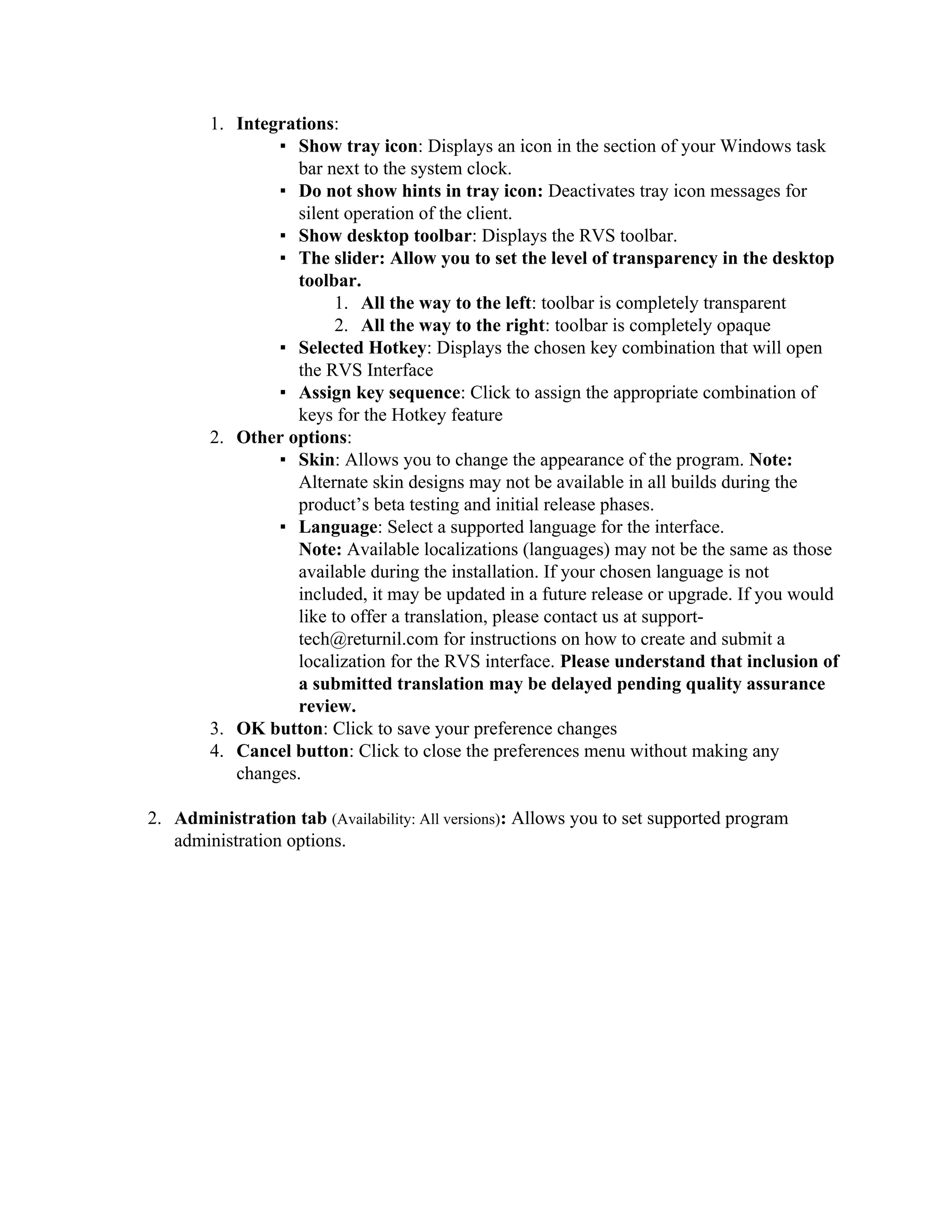 1. Integrations:
                ▪ Show tray icon: Displays an icon in the section of your Windows task
                   bar next to the system clock.
                ▪ Do not show hints in tray icon: Deactivates tray icon messages for
                   silent operation of the client.
                ▪ Show desktop toolbar: Displays the RVS toolbar.
                ▪ The slider: Allow you to set the level of transparency in the desktop
                   toolbar.
                         1. All the way to the left: toolbar is completely transparent
                         2. All the way to the right: toolbar is completely opaque
                ▪ Selected Hotkey: Displays the chosen key combination that will open
                   the RVS Interface
                ▪ Assign key sequence: Click to assign the appropriate combination of
                   keys for the Hotkey feature
        2. Other options:
                ▪ Skin: Allows you to change the appearance of the program. Note:
                   Alternate skin designs may not be available in all builds during the
                   product’s beta testing and initial release phases.
                ▪ Language: Select a supported language for the interface.
                   Note: Available localizations (languages) may not be the same as those
                   available during the installation. If your chosen language is not
                   included, it may be updated in a future release or upgrade. If you would
                   like to offer a translation, please contact us at support-
                   tech@returnil.com for instructions on how to create and submit a
                   localization for the RVS interface. Please understand that inclusion of
                   a submitted translation may be delayed pending quality assurance
                   review.
        3. OK button: Click to save your preference changes
        4. Cancel button: Click to close the preferences menu without making any
           changes.

2. Administration tab (Availability: All versions): Allows you to set supported program
   administration options.
 