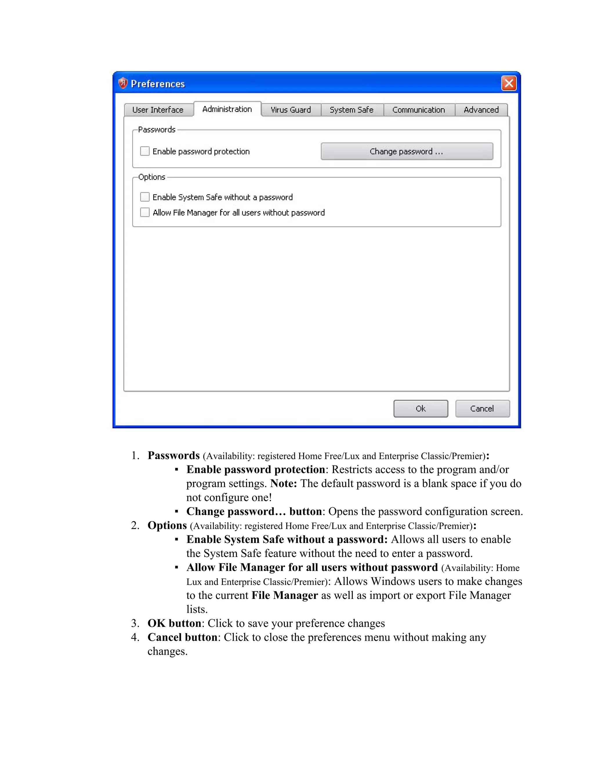 1. Passwords (Availability: registered Home Free/Lux and Enterprise Classic/Premier):
        ▪ Enable password protection: Restricts access to the program and/or
          program settings. Note: The default password is a blank space if you do
          not configure one!
        ▪ Change password… button: Opens the password configuration screen.
2. Options (Availability: registered Home Free/Lux and Enterprise Classic/Premier):
        ▪ Enable System Safe without a password: Allows all users to enable
          the System Safe feature without the need to enter a password.
        ▪ Allow File Manager for all users without password (Availability: Home
          Lux and Enterprise Classic/Premier): Allows Windows users to make changes
          to the current File Manager as well as import or export File Manager
          lists.
3. OK button: Click to save your preference changes
4. Cancel button: Click to close the preferences menu without making any
   changes.
 