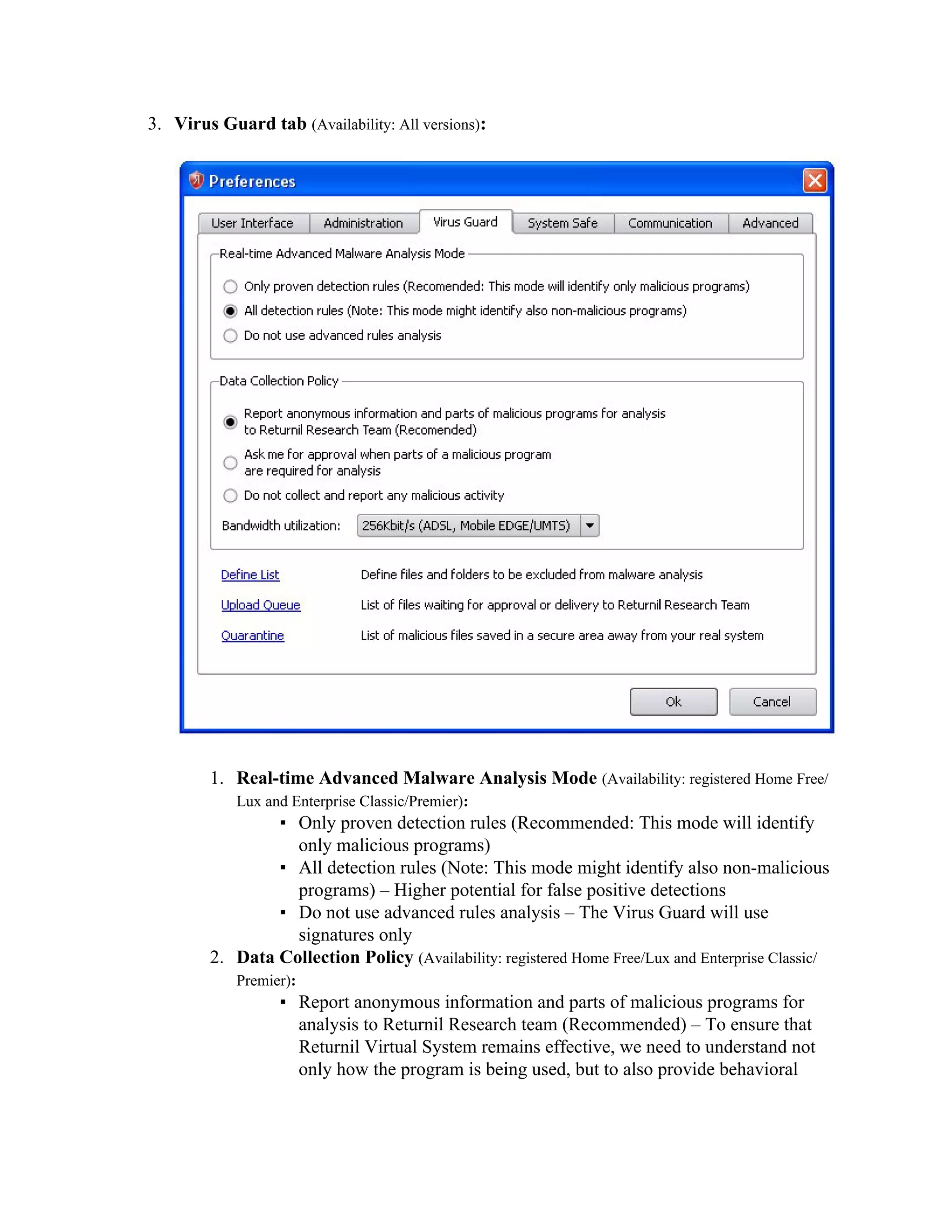 3. Virus Guard tab (Availability: All versions):




        1. Real-time Advanced Malware Analysis Mode (Availability: registered Home Free/
            Lux and Enterprise Classic/Premier):
                ▪ Only proven detection rules (Recommended: This mode will identify
                  only malicious programs)
                ▪ All detection rules (Note: This mode might identify also non-malicious
                  programs) – Higher potential for false positive detections
                ▪ Do not use advanced rules analysis – The Virus Guard will use
                  signatures only
        2. Data Collection Policy (Availability: registered Home Free/Lux and Enterprise Classic/
            Premier):
                  ▪ Report anonymous information and parts of malicious programs for
                    analysis to Returnil Research team (Recommended) – To ensure that
                    Returnil Virtual System remains effective, we need to understand not
                    only how the program is being used, but to also provide behavioral
 
