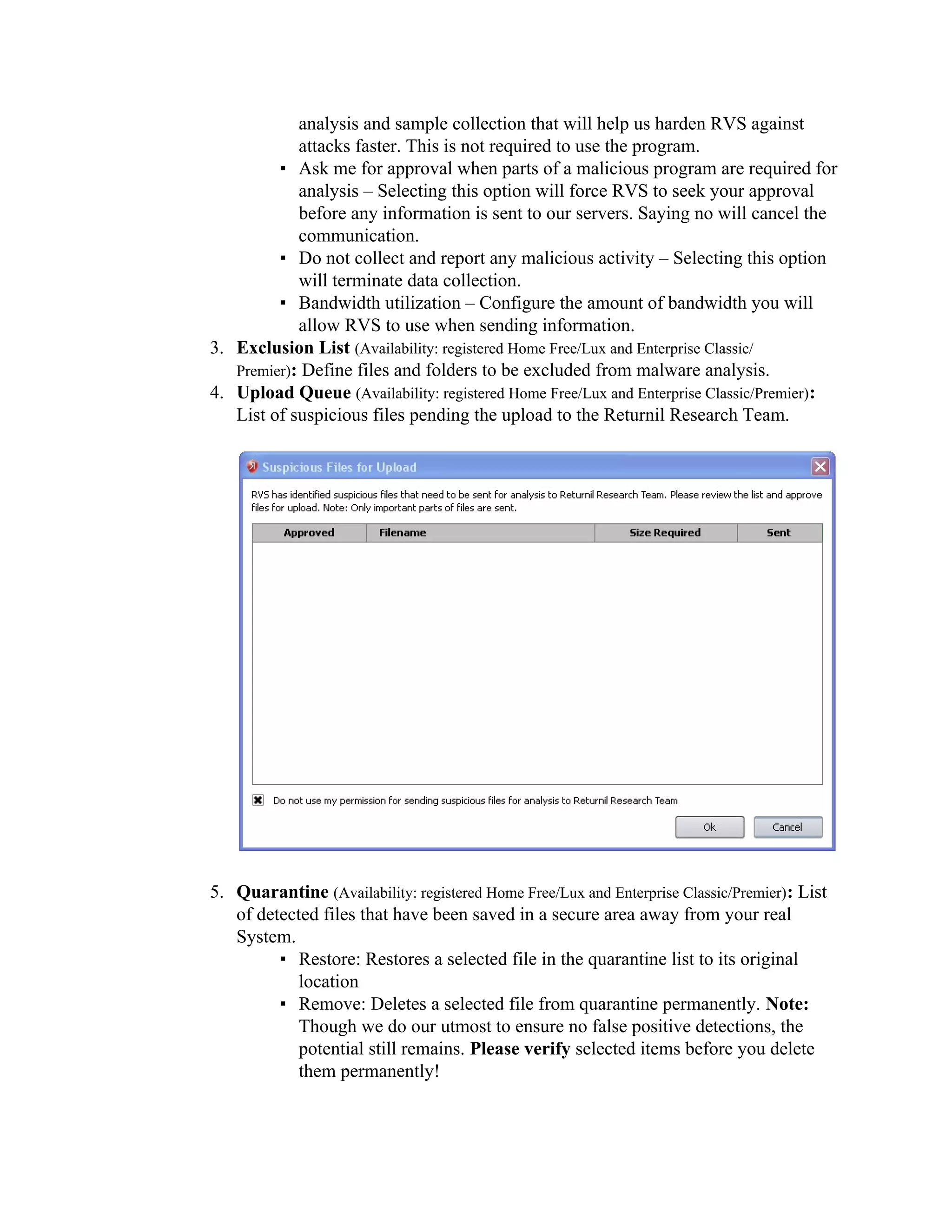analysis and sample collection that will help us harden RVS against
            attacks faster. This is not required to use the program.
         ▪ Ask me for approval when parts of a malicious program are required for
            analysis – Selecting this option will force RVS to seek your approval
            before any information is sent to our servers. Saying no will cancel the
            communication.
         ▪ Do not collect and report any malicious activity – Selecting this option
            will terminate data collection.
         ▪ Bandwidth utilization – Configure the amount of bandwidth you will
            allow RVS to use when sending information.
3. Exclusion List (Availability: registered Home Free/Lux and Enterprise Classic/
   Premier): Define files and folders to be excluded from malware analysis.
4. Upload Queue (Availability: registered Home Free/Lux and Enterprise Classic/Premier):
   List of suspicious files pending the upload to the Returnil Research Team.




5. Quarantine (Availability: registered Home Free/Lux and Enterprise Classic/Premier): List
   of detected files that have been saved in a secure area away from your real
   System.
         ▪ Restore: Restores a selected file in the quarantine list to its original
            location
         ▪ Remove: Deletes a selected file from quarantine permanently. Note:
            Though we do our utmost to ensure no false positive detections, the
            potential still remains. Please verify selected items before you delete
            them permanently!
 