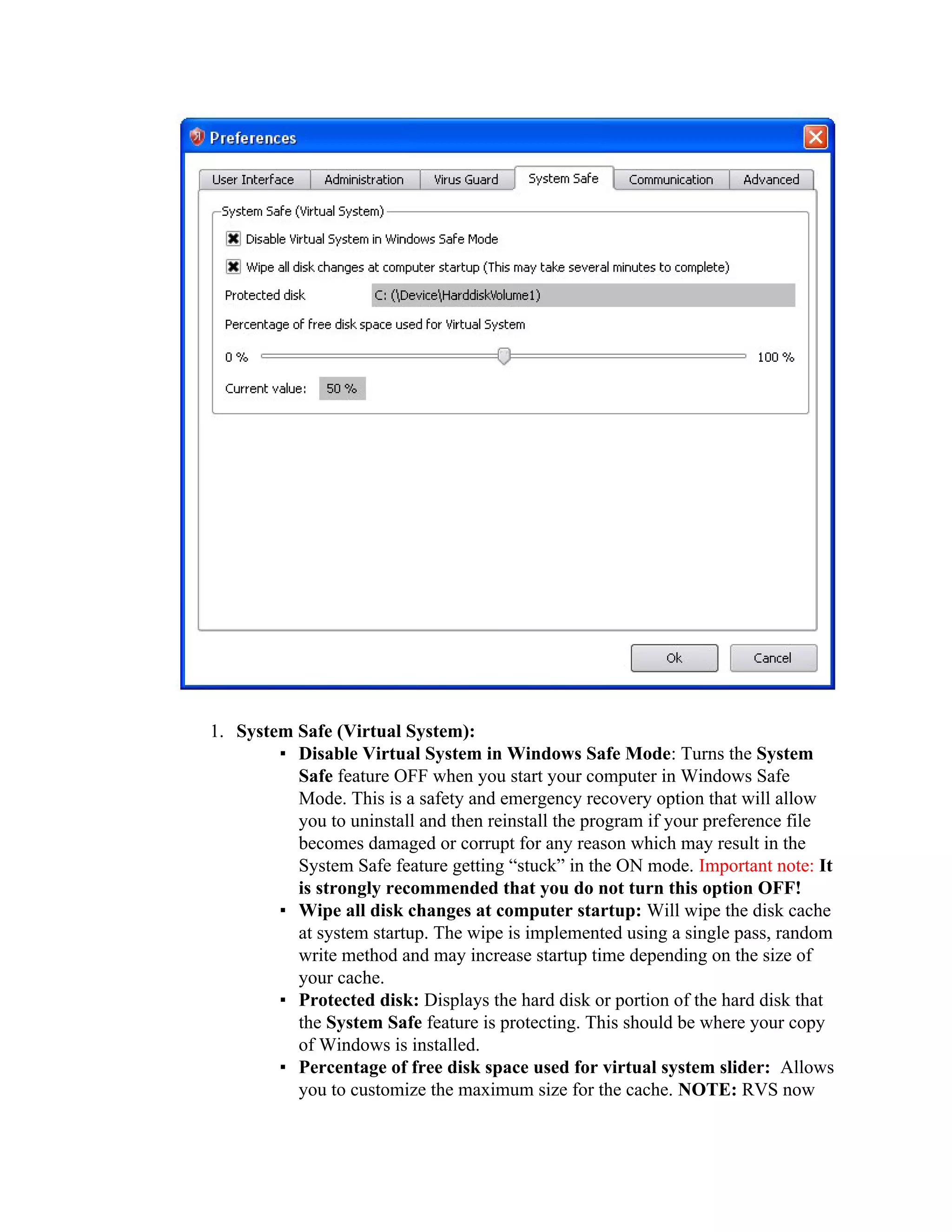 1. System Safe (Virtual System):
        ▪ Disable Virtual System in Windows Safe Mode: Turns the System
          Safe feature OFF when you start your computer in Windows Safe
          Mode. This is a safety and emergency recovery option that will allow
          you to uninstall and then reinstall the program if your preference file
          becomes damaged or corrupt for any reason which may result in the
          System Safe feature getting “stuck” in the ON mode. Important note: It
          is strongly recommended that you do not turn this option OFF!
        ▪ Wipe all disk changes at computer startup: Will wipe the disk cache
          at system startup. The wipe is implemented using a single pass, random
          write method and may increase startup time depending on the size of
          your cache.
        ▪ Protected disk: Displays the hard disk or portion of the hard disk that
          the System Safe feature is protecting. This should be where your copy
          of Windows is installed.
        ▪ Percentage of free disk space used for virtual system slider: Allows
          you to customize the maximum size for the cache. NOTE: RVS now
 