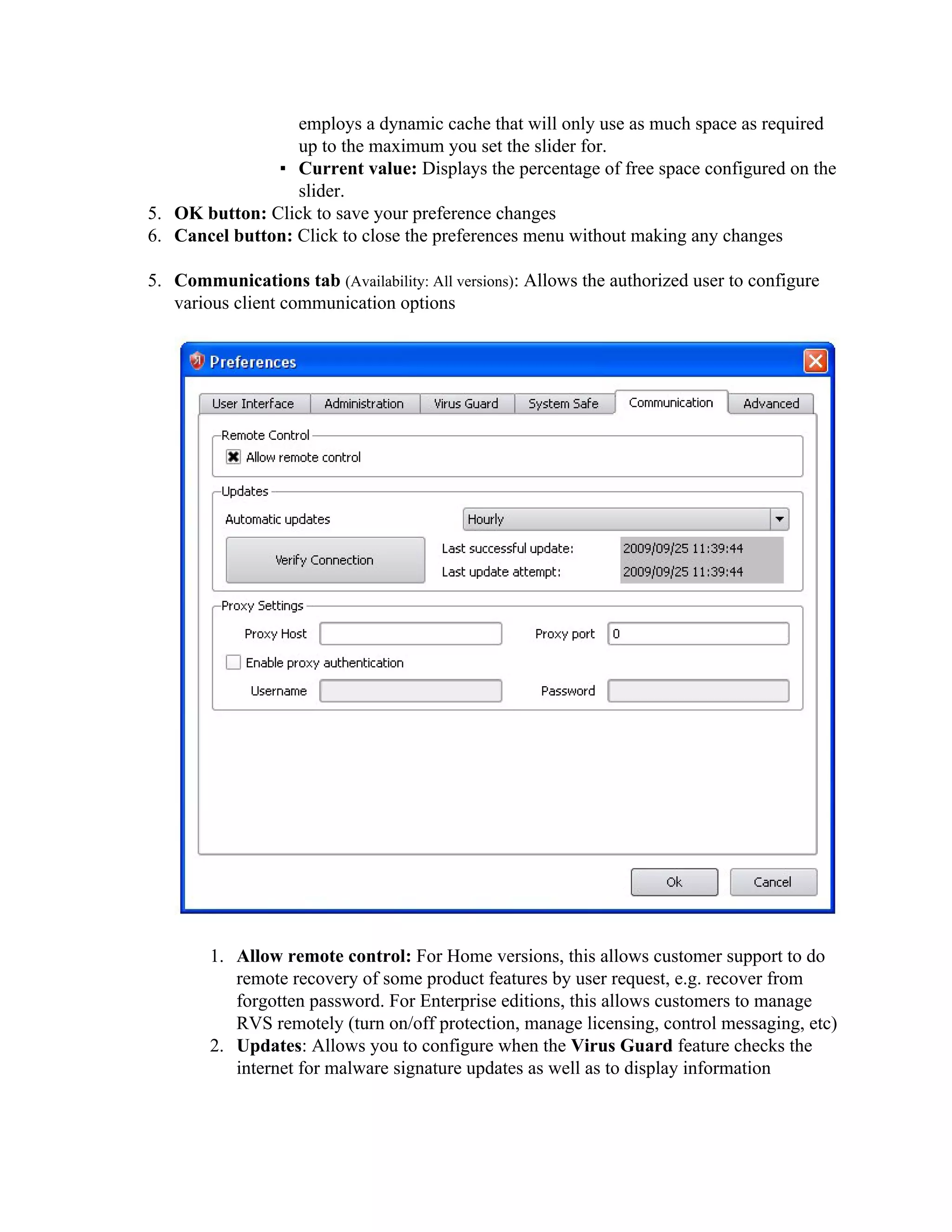 employs a dynamic cache that will only use as much space as required
                  up to the maximum you set the slider for.
               ▪ Current value: Displays the percentage of free space configured on the
                  slider.
5. OK button: Click to save your preference changes
6. Cancel button: Click to close the preferences menu without making any changes

5. Communications tab (Availability: All versions): Allows the authorized user to configure
   various client communication options




        1. Allow remote control: For Home versions, this allows customer support to do
           remote recovery of some product features by user request, e.g. recover from
           forgotten password. For Enterprise editions, this allows customers to manage
           RVS remotely (turn on/off protection, manage licensing, control messaging, etc)
        2. Updates: Allows you to configure when the Virus Guard feature checks the
           internet for malware signature updates as well as to display information
 