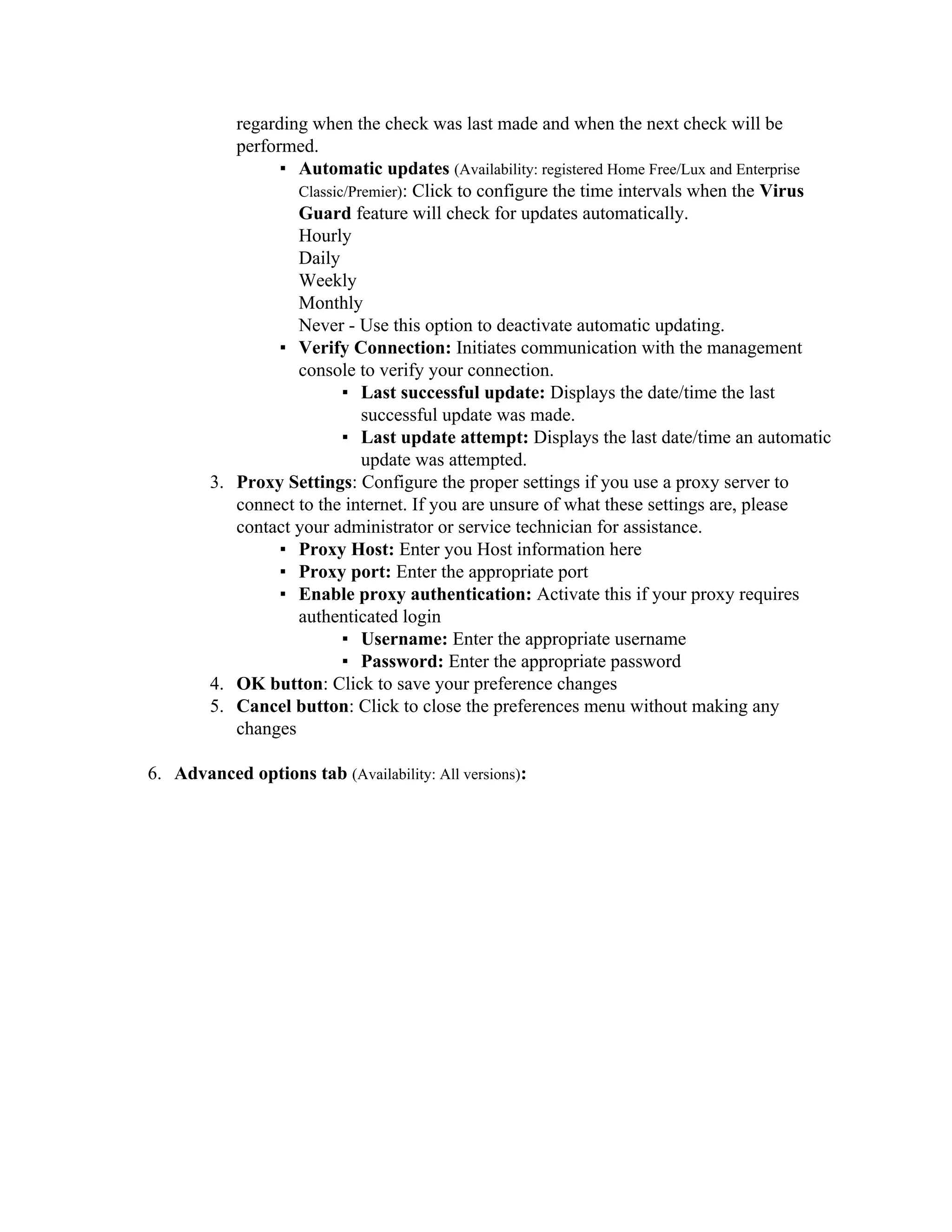regarding when the check was last made and when the next check will be
           performed.
                 ▪ Automatic updates (Availability: registered Home Free/Lux and Enterprise
                   Classic/Premier): Click to configure the time intervals when the Virus
                   Guard feature will check for updates automatically.
                   Hourly
                   Daily
                   Weekly
                   Monthly
                   Never - Use this option to deactivate automatic updating.
                 ▪ Verify Connection: Initiates communication with the management
                   console to verify your connection.
                          ▪ Last successful update: Displays the date/time the last
                             successful update was made.
                          ▪ Last update attempt: Displays the last date/time an automatic
                             update was attempted.
        3. Proxy Settings: Configure the proper settings if you use a proxy server to
           connect to the internet. If you are unsure of what these settings are, please
           contact your administrator or service technician for assistance.
                 ▪ Proxy Host: Enter you Host information here
                 ▪ Proxy port: Enter the appropriate port
                 ▪ Enable proxy authentication: Activate this if your proxy requires
                   authenticated login
                          ▪ Username: Enter the appropriate username
                          ▪ Password: Enter the appropriate password
        4. OK button: Click to save your preference changes
        5. Cancel button: Click to close the preferences menu without making any
           changes

6. Advanced options tab (Availability: All versions):
 