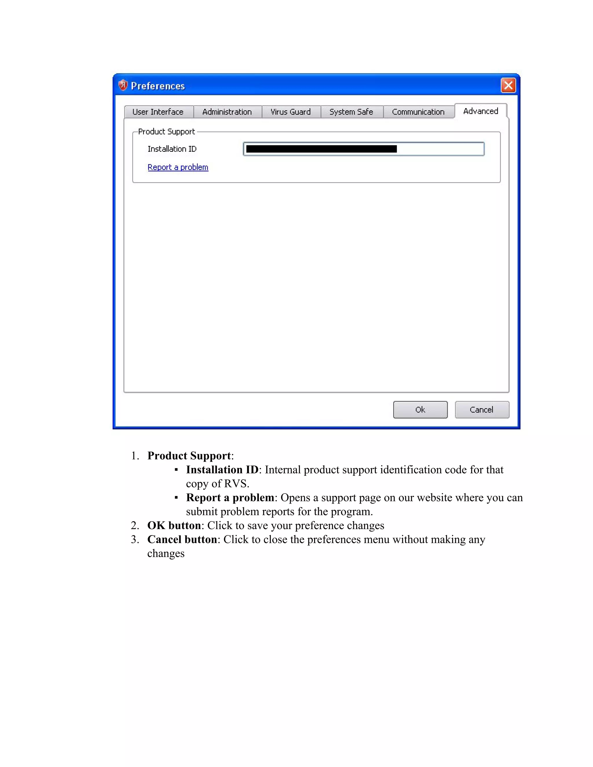 1. Product Support:
        ▪ Installation ID: Internal product support identification code for that
           copy of RVS.
        ▪ Report a problem: Opens a support page on our website where you can
           submit problem reports for the program.
2. OK button: Click to save your preference changes
3. Cancel button: Click to close the preferences menu without making any
   changes
 