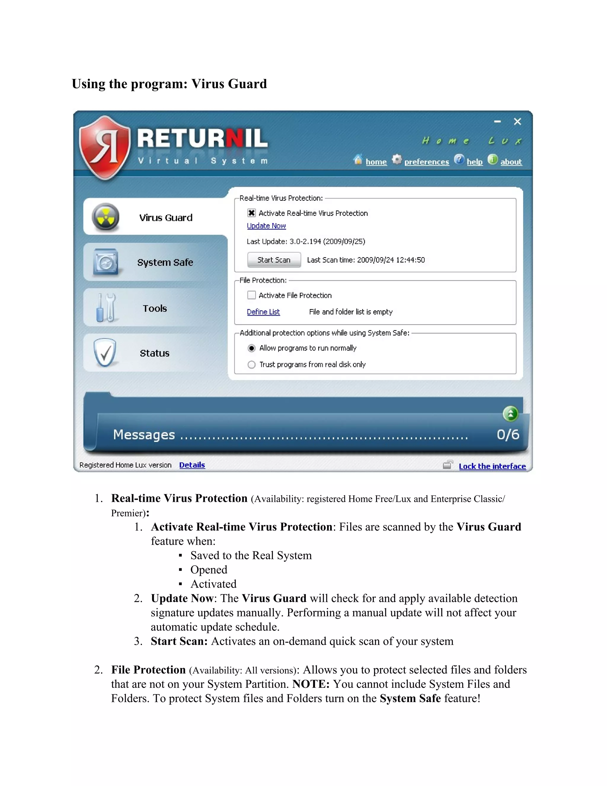 Using the program: Virus Guard




   1. Real-time Virus Protection (Availability: registered Home Free/Lux and Enterprise Classic/
      Premier):
           1. Activate Real-time Virus Protection: Files are scanned by the Virus Guard
                feature when:
                      ▪ Saved to the Real System
                      ▪ Opened
                      ▪ Activated
           2. Update Now: The Virus Guard will check for and apply available detection
                signature updates manually. Performing a manual update will not affect your
                automatic update schedule.
           3. Start Scan: Activates an on-demand quick scan of your system

   2. File Protection (Availability: All versions): Allows you to protect selected files and folders
      that are not on your System Partition. NOTE: You cannot include System Files and
      Folders. To protect System files and Folders turn on the System Safe feature!
 