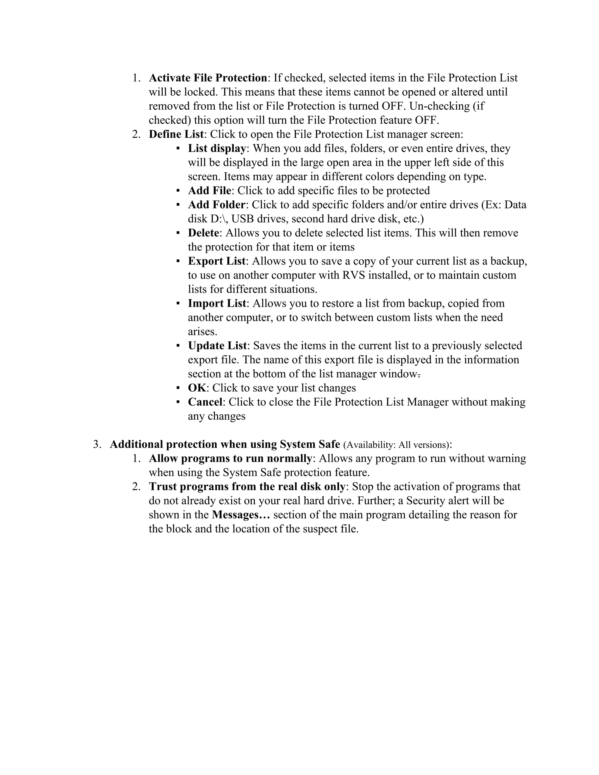 1. Activate File Protection: If checked, selected items in the File Protection List
           will be locked. This means that these items cannot be opened or altered until
           removed from the list or File Protection is turned OFF. Un-checking (if
           checked) this option will turn the File Protection feature OFF.
        2. Define List: Click to open the File Protection List manager screen:
                 ▪ List display: When you add files, folders, or even entire drives, they
                    will be displayed in the large open area in the upper left side of this
                    screen. Items may appear in different colors depending on type.
                 ▪ Add File: Click to add specific files to be protected
                 ▪ Add Folder: Click to add specific folders and/or entire drives (Ex: Data
                    disk D:, USB drives, second hard drive disk, etc.)
                 ▪ Delete: Allows you to delete selected list items. This will then remove
                    the protection for that item or items
                 ▪ Export List: Allows you to save a copy of your current list as a backup,
                    to use on another computer with RVS installed, or to maintain custom
                    lists for different situations.
                 ▪ Import List: Allows you to restore a list from backup, copied from
                    another computer, or to switch between custom lists when the need
                    arises.
                 ▪ Update List: Saves the items in the current list to a previously selected
                    export file. The name of this export file is displayed in the information
                    section at the bottom of the list manager window.
                 ▪ OK: Click to save your list changes
                 ▪ Cancel: Click to close the File Protection List Manager without making
                    any changes

3. Additional protection when using System Safe (Availability: All versions):
      1. Allow programs to run normally: Allows any program to run without warning
          when using the System Safe protection feature.
      2. Trust programs from the real disk only: Stop the activation of programs that
          do not already exist on your real hard drive. Further; a Security alert will be
          shown in the Messages… section of the main program detailing the reason for
          the block and the location of the suspect file.
 