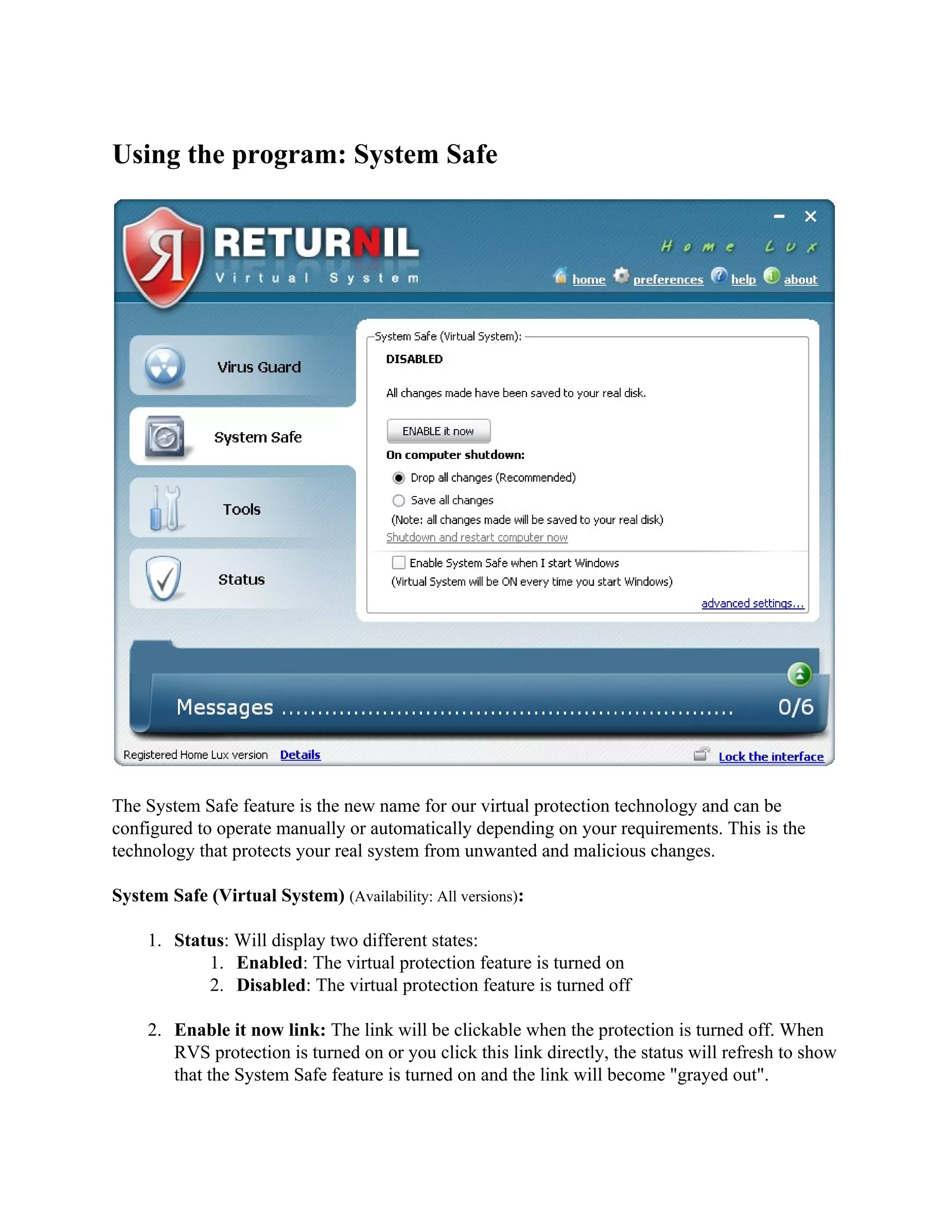 Using the program: System Safe




The System Safe feature is the new name for our virtual protection technology and can be
configured to operate manually or automatically depending on your requirements. This is the
technology that protects your real system from unwanted and malicious changes.

System Safe (Virtual System) (Availability: All versions):

     1. Status: Will display two different states:
            1. Enabled: The virtual protection feature is turned on
            2. Disabled: The virtual protection feature is turned off

     2. Enable it now link: The link will be clickable when the protection is turned off. When
        RVS protection is turned on or you click this link directly, the status will refresh to show
        that the System Safe feature is turned on and the link will become "grayed out".
 