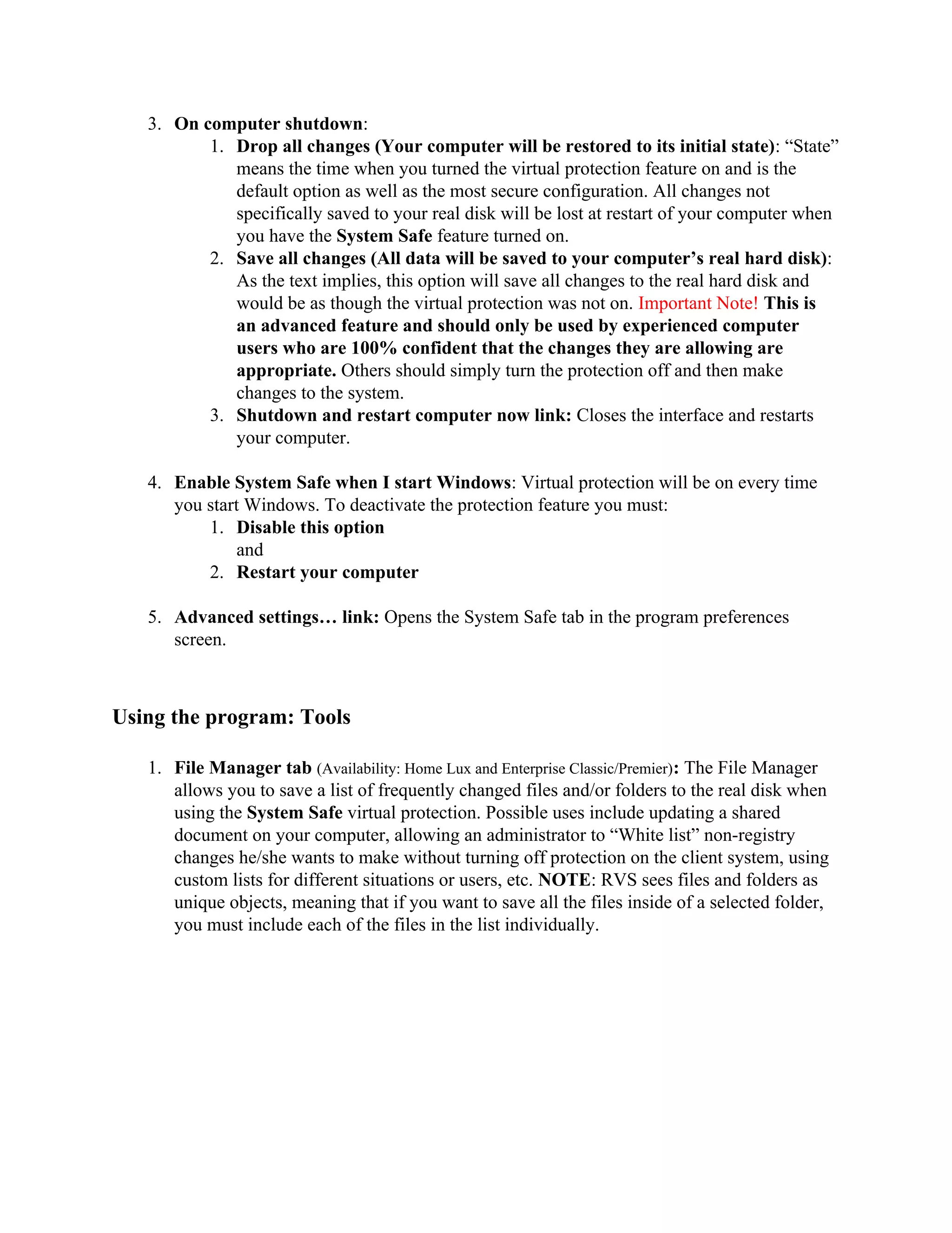 3. On computer shutdown:
          1. Drop all changes (Your computer will be restored to its initial state): “State”
             means the time when you turned the virtual protection feature on and is the
             default option as well as the most secure configuration. All changes not
             specifically saved to your real disk will be lost at restart of your computer when
             you have the System Safe feature turned on.
          2. Save all changes (All data will be saved to your computer’s real hard disk):
             As the text implies, this option will save all changes to the real hard disk and
             would be as though the virtual protection was not on. Important Note! This is
             an advanced feature and should only be used by experienced computer
             users who are 100% confident that the changes they are allowing are
             appropriate. Others should simply turn the protection off and then make
             changes to the system.
          3. Shutdown and restart computer now link: Closes the interface and restarts
             your computer.

   4. Enable System Safe when I start Windows: Virtual protection will be on every time
      you start Windows. To deactivate the protection feature you must:
          1. Disable this option
               and
          2. Restart your computer

   5. Advanced settings… link: Opens the System Safe tab in the program preferences
      screen.



Using the program: Tools

   1. File Manager tab (Availability: Home Lux and Enterprise Classic/Premier): The File Manager
      allows you to save a list of frequently changed files and/or folders to the real disk when
      using the System Safe virtual protection. Possible uses include updating a shared
      document on your computer, allowing an administrator to “White list” non-registry
      changes he/she wants to make without turning off protection on the client system, using
      custom lists for different situations or users, etc. NOTE: RVS sees files and folders as
      unique objects, meaning that if you want to save all the files inside of a selected folder,
      you must include each of the files in the list individually.
 