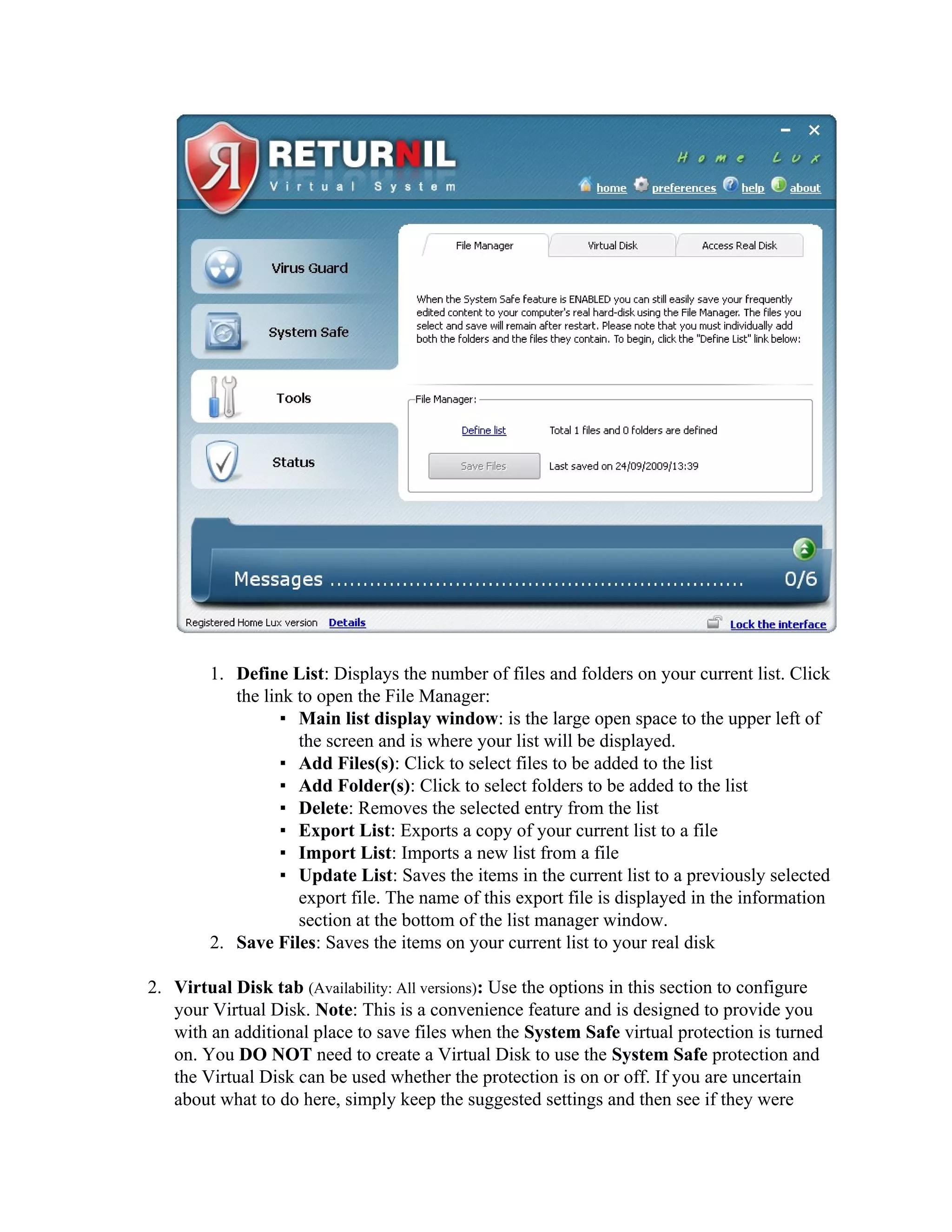 1. Define List: Displays the number of files and folders on your current list. Click
           the link to open the File Manager:
                  ▪ Main list display window: is the large open space to the upper left of
                    the screen and is where your list will be displayed.
                  ▪ Add Files(s): Click to select files to be added to the list
                  ▪ Add Folder(s): Click to select folders to be added to the list
                  ▪ Delete: Removes the selected entry from the list
                  ▪ Export List: Exports a copy of your current list to a file
                  ▪ Import List: Imports a new list from a file
                  ▪ Update List: Saves the items in the current list to a previously selected
                    export file. The name of this export file is displayed in the information
                    section at the bottom of the list manager window.
        2. Save Files: Saves the items on your current list to your real disk

2. Virtual Disk tab (Availability: All versions): Use the options in this section to configure
   your Virtual Disk. Note: This is a convenience feature and is designed to provide you
   with an additional place to save files when the System Safe virtual protection is turned
   on. You DO NOT need to create a Virtual Disk to use the System Safe protection and
   the Virtual Disk can be used whether the protection is on or off. If you are uncertain
   about what to do here, simply keep the suggested settings and then see if they were
 