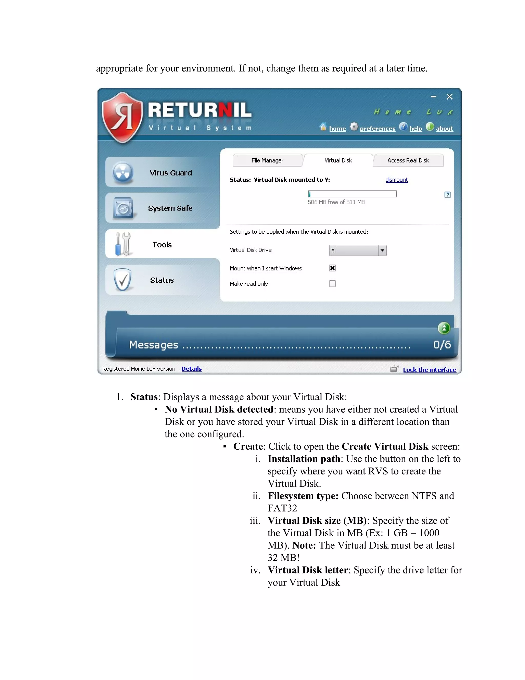 appropriate for your environment. If not, change them as required at a later time.




    1. Status: Displays a message about your Virtual Disk:
            ▪ No Virtual Disk detected: means you have either not created a Virtual
               Disk or you have stored your Virtual Disk in a different location than
               the one configured.
                             ▪ Create: Click to open the Create Virtual Disk screen:
                                     i. Installation path: Use the button on the left to
                                        specify where you want RVS to create the
                                        Virtual Disk.
                                    ii. Filesystem type: Choose between NTFS and
                                        FAT32
                                   iii. Virtual Disk size (MB): Specify the size of
                                        the Virtual Disk in MB (Ex: 1 GB = 1000
                                        MB). Note: The Virtual Disk must be at least
                                        32 MB!
                                   iv. Virtual Disk letter: Specify the drive letter for
                                        your Virtual Disk
 