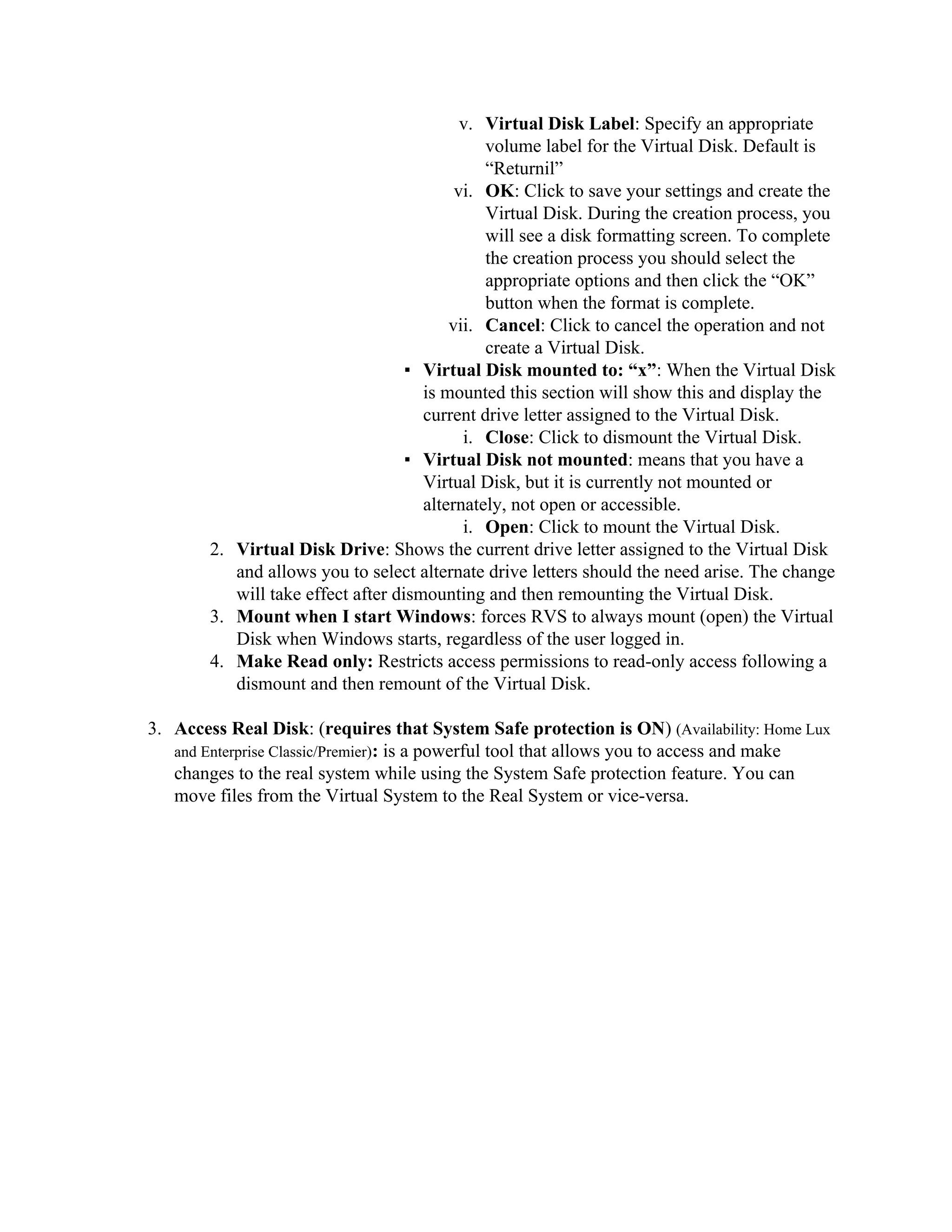 v. Virtual Disk Label: Specify an appropriate
                                               volume label for the Virtual Disk. Default is
                                               “Returnil”
                                           vi. OK: Click to save your settings and create the
                                               Virtual Disk. During the creation process, you
                                               will see a disk formatting screen. To complete
                                               the creation process you should select the
                                               appropriate options and then click the “OK”
                                               button when the format is complete.
                                          vii. Cancel: Click to cancel the operation and not
                                               create a Virtual Disk.
                                    ▪ Virtual Disk mounted to: “x”: When the Virtual Disk
                                      is mounted this section will show this and display the
                                      current drive letter assigned to the Virtual Disk.
                                            i. Close: Click to dismount the Virtual Disk.
                                    ▪ Virtual Disk not mounted: means that you have a
                                      Virtual Disk, but it is currently not mounted or
                                      alternately, not open or accessible.
                                            i. Open: Click to mount the Virtual Disk.
        2. Virtual Disk Drive: Shows the current drive letter assigned to the Virtual Disk
           and allows you to select alternate drive letters should the need arise. The change
           will take effect after dismounting and then remounting the Virtual Disk.
        3. Mount when I start Windows: forces RVS to always mount (open) the Virtual
           Disk when Windows starts, regardless of the user logged in.
        4. Make Read only: Restricts access permissions to read-only access following a
           dismount and then remount of the Virtual Disk.

3. Access Real Disk: (requires that System Safe protection is ON) (Availability: Home Lux
   and Enterprise Classic/Premier): is a powerful tool that allows you to access and make
   changes to the real system while using the System Safe protection feature. You can
   move files from the Virtual System to the Real System or vice-versa.
 