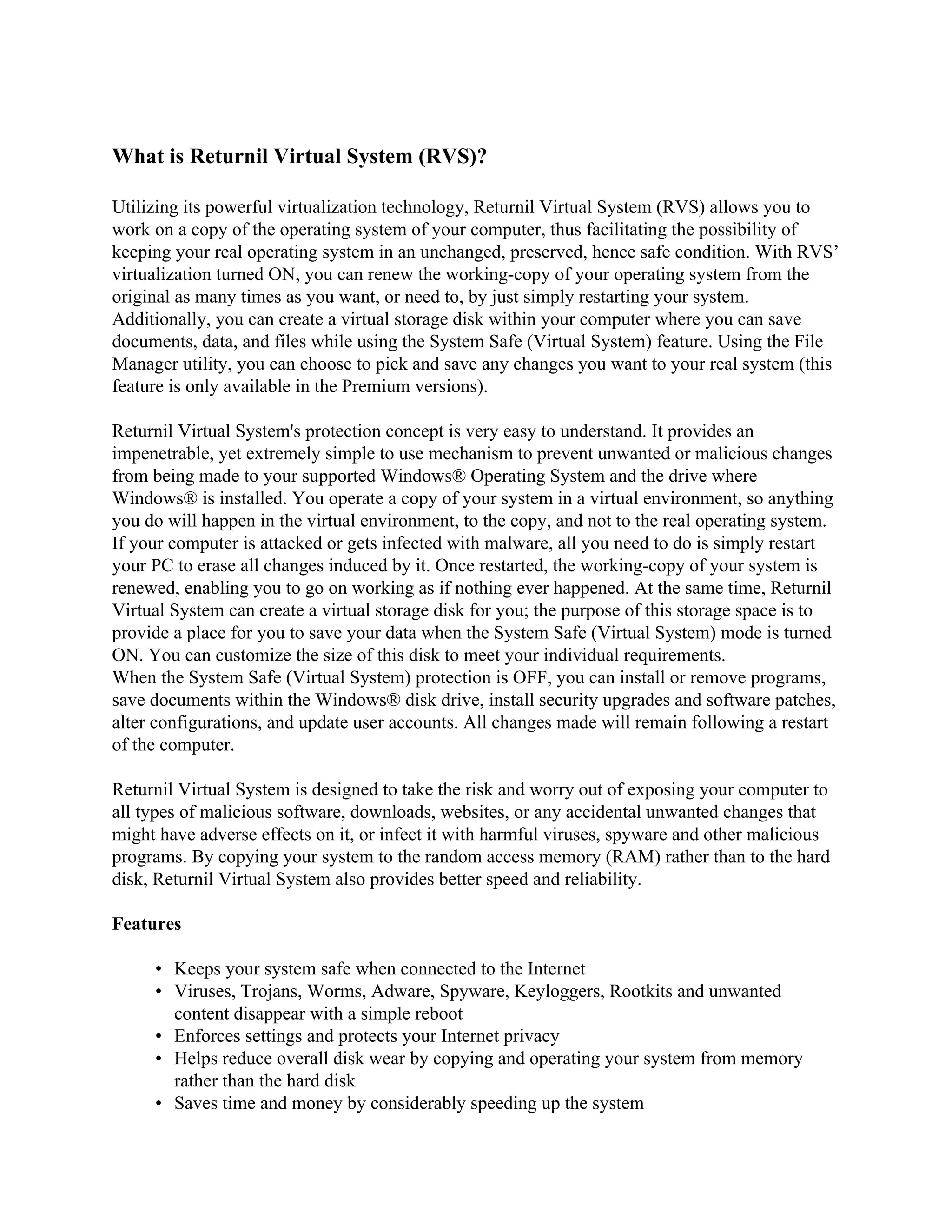 What is Returnil Virtual System (RVS)?

Utilizing its powerful virtualization technology, Returnil Virtual System (RVS) allows you to
work on a copy of the operating system of your computer, thus facilitating the possibility of
keeping your real operating system in an unchanged, preserved, hence safe condition. With RVS’
virtualization turned ON, you can renew the working-copy of your operating system from the
original as many times as you want, or need to, by just simply restarting your system.
Additionally, you can create a virtual storage disk within your computer where you can save
documents, data, and files while using the System Safe (Virtual System) feature. Using the File
Manager utility, you can choose to pick and save any changes you want to your real system (this
feature is only available in the Premium versions).

Returnil Virtual System's protection concept is very easy to understand. It provides an
impenetrable, yet extremely simple to use mechanism to prevent unwanted or malicious changes
from being made to your supported Windows® Operating System and the drive where
Windows® is installed. You operate a copy of your system in a virtual environment, so anything
you do will happen in the virtual environment, to the copy, and not to the real operating system.
If your computer is attacked or gets infected with malware, all you need to do is simply restart
your PC to erase all changes induced by it. Once restarted, the working-copy of your system is
renewed, enabling you to go on working as if nothing ever happened. At the same time, Returnil
Virtual System can create a virtual storage disk for you; the purpose of this storage space is to
provide a place for you to save your data when the System Safe (Virtual System) mode is turned
ON. You can customize the size of this disk to meet your individual requirements.
When the System Safe (Virtual System) protection is OFF, you can install or remove programs,
save documents within the Windows® disk drive, install security upgrades and software patches,
alter configurations, and update user accounts. All changes made will remain following a restart
of the computer.

Returnil Virtual System is designed to take the risk and worry out of exposing your computer to
all types of malicious software, downloads, websites, or any accidental unwanted changes that
might have adverse effects on it, or infect it with harmful viruses, spyware and other malicious
programs. By copying your system to the random access memory (RAM) rather than to the hard
disk, Returnil Virtual System also provides better speed and reliability.

Features

     • Keeps your system safe when connected to the Internet
     • Viruses, Trojans, Worms, Adware, Spyware, Keyloggers, Rootkits and unwanted
       content disappear with a simple reboot
     • Enforces settings and protects your Internet privacy
     • Helps reduce overall disk wear by copying and operating your system from memory
       rather than the hard disk
     • Saves time and money by considerably speeding up the system
 