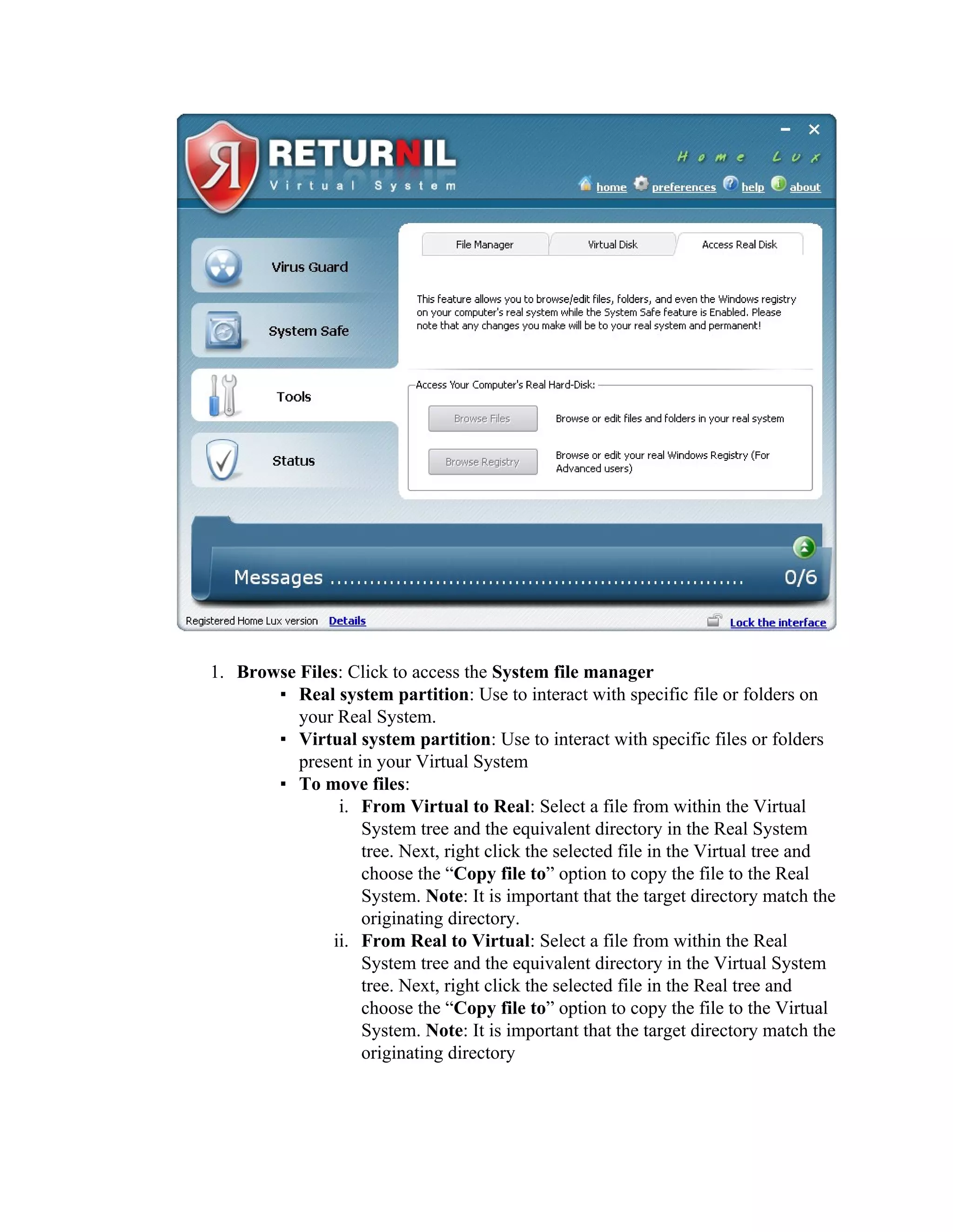 1. Browse Files: Click to access the System file manager
       ▪ Real system partition: Use to interact with specific file or folders on
          your Real System.
       ▪ Virtual system partition: Use to interact with specific files or folders
          present in your Virtual System
       ▪ To move files:
               i. From Virtual to Real: Select a file from within the Virtual
                   System tree and the equivalent directory in the Real System
                   tree. Next, right click the selected file in the Virtual tree and
                   choose the “Copy file to” option to copy the file to the Real
                   System. Note: It is important that the target directory match the
                   originating directory.
              ii. From Real to Virtual: Select a file from within the Real
                   System tree and the equivalent directory in the Virtual System
                   tree. Next, right click the selected file in the Real tree and
                   choose the “Copy file to” option to copy the file to the Virtual
                   System. Note: It is important that the target directory match the
                   originating directory
 