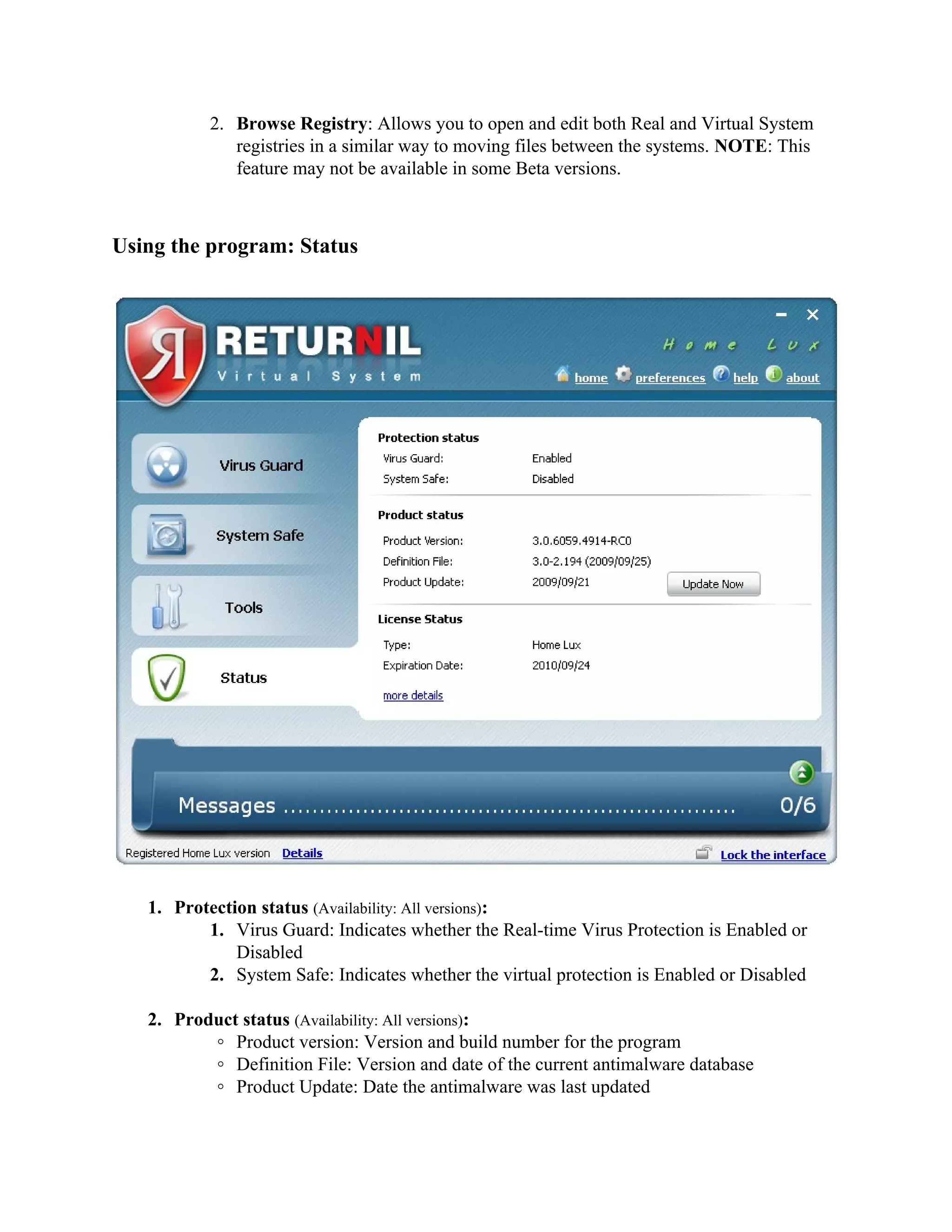 2. Browse Registry: Allows you to open and edit both Real and Virtual System
              registries in a similar way to moving files between the systems. NOTE: This
              feature may not be available in some Beta versions.



Using the program: Status




   1. Protection status (Availability: All versions):
          1. Virus Guard: Indicates whether the Real-time Virus Protection is Enabled or
              Disabled
          2. System Safe: Indicates whether the virtual protection is Enabled or Disabled

   2. Product status (Availability: All versions):
          ◦ Product version: Version and build number for the program
          ◦ Definition File: Version and date of the current antimalware database
          ◦ Product Update: Date the antimalware was last updated
 
