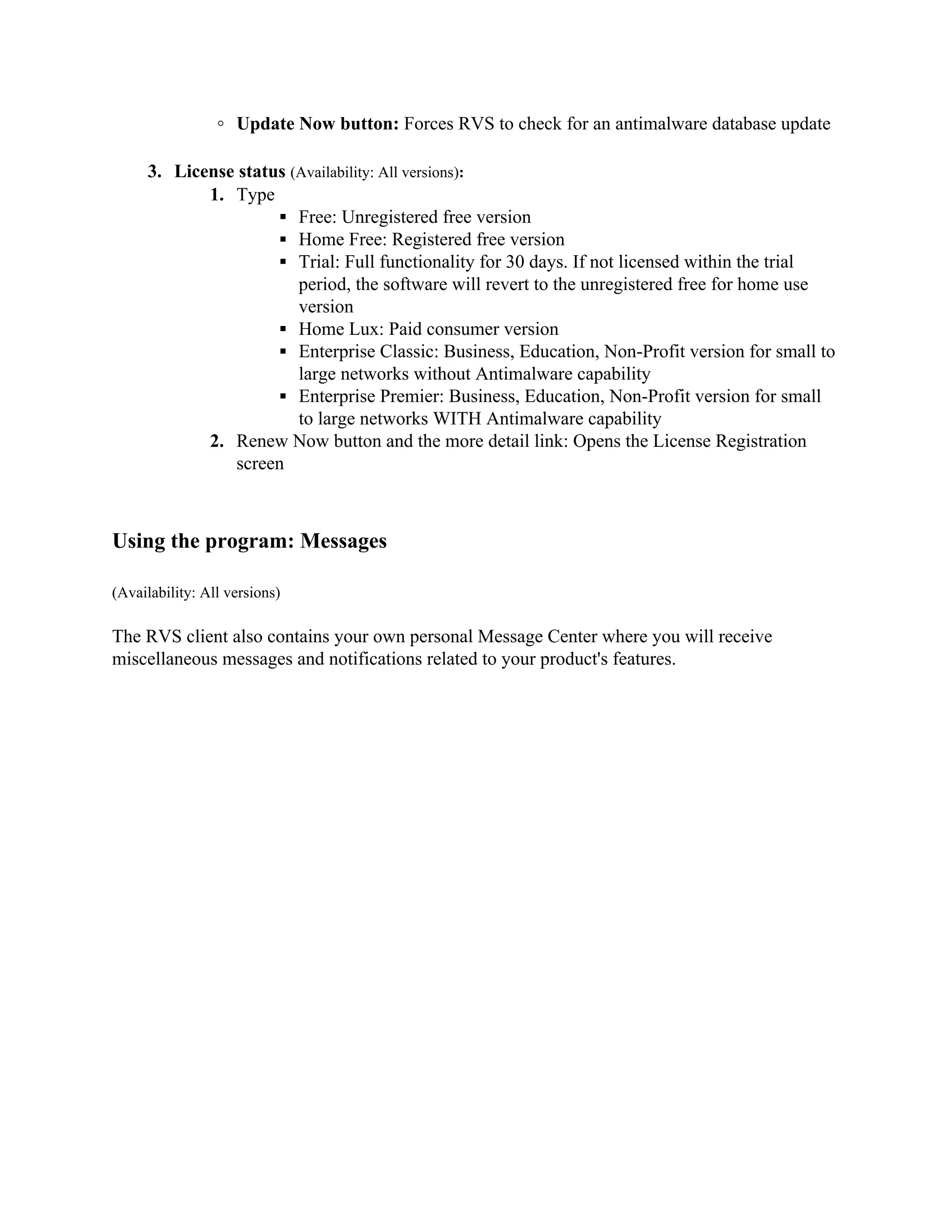 ◦ Update Now button: Forces RVS to check for an antimalware database update

     3. License status (Availability: All versions):
            1. Type
                     ▪ Free: Unregistered free version
                     ▪ Home Free: Registered free version
                     ▪ Trial: Full functionality for 30 days. If not licensed within the trial
                        period, the software will revert to the unregistered free for home use
                        version
                     ▪ Home Lux: Paid consumer version
                     ▪ Enterprise Classic: Business, Education, Non-Profit version for small to
                        large networks without Antimalware capability
                     ▪ Enterprise Premier: Business, Education, Non-Profit version for small
                        to large networks WITH Antimalware capability
            2. Renew Now button and the more detail link: Opens the License Registration
               screen



Using the program: Messages

(Availability: All versions)

The RVS client also contains your own personal Message Center where you will receive
miscellaneous messages and notifications related to your product's features.
 