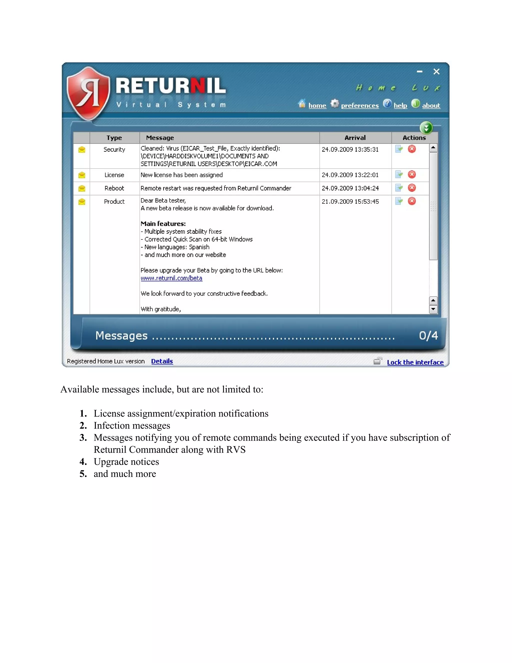 Available messages include, but are not limited to:

    1. License assignment/expiration notifications
    2. Infection messages
    3. Messages notifying you of remote commands being executed if you have subscription of
       Returnil Commander along with RVS
    4. Upgrade notices
    5. and much more
 