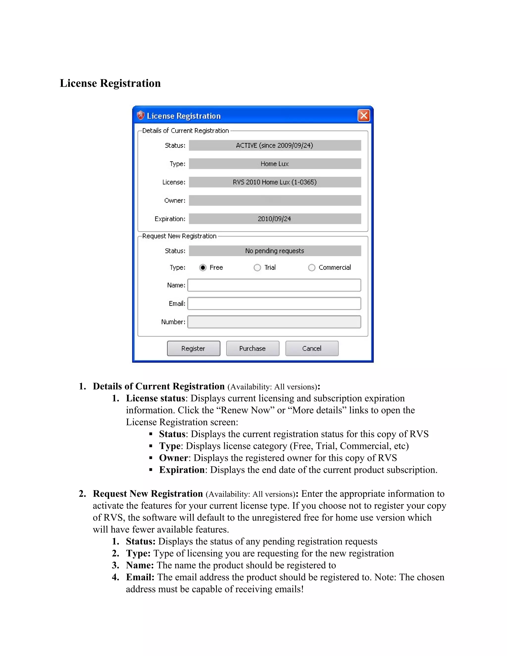 License Registration




   1. Details of Current Registration (Availability: All versions):
          1. License status: Displays current licensing and subscription expiration
              information. Click the “Renew Now” or “More details” links to open the
              License Registration screen:
                   ▪ Status: Displays the current registration status for this copy of RVS
                   ▪ Type: Displays license category (Free, Trial, Commercial, etc)
                   ▪ Owner: Displays the registered owner for this copy of RVS
                   ▪ Expiration: Displays the end date of the current product subscription.

   2. Request New Registration (Availability: All versions): Enter the appropriate information to
      activate the features for your current license type. If you choose not to register your copy
      of RVS, the software will default to the unregistered free for home use version which
      will have fewer available features.
           1. Status: Displays the status of any pending registration requests
           2. Type: Type of licensing you are requesting for the new registration
           3. Name: The name the product should be registered to
           4. Email: The email address the product should be registered to. Note: The chosen
               address must be capable of receiving emails!
 
