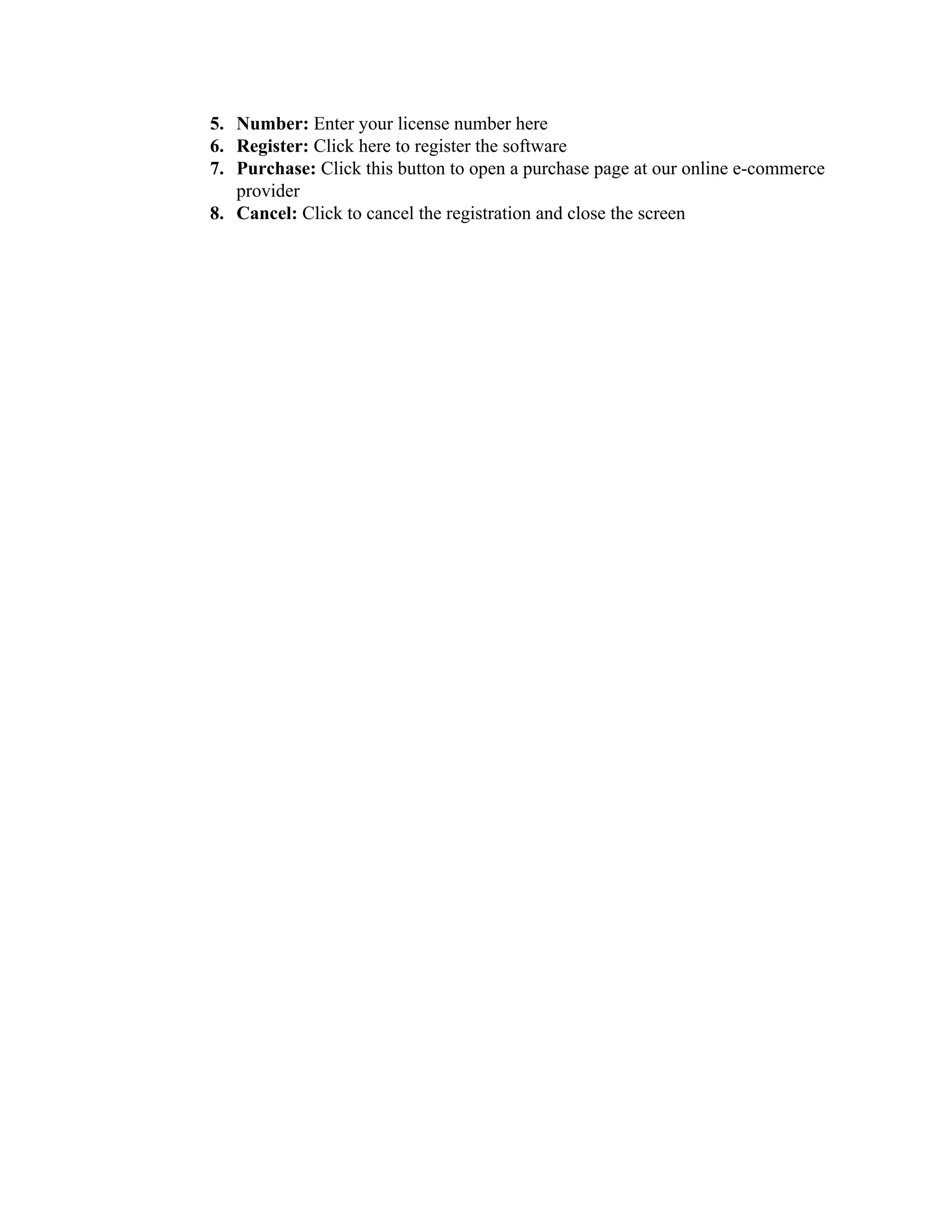 5. Number: Enter your license number here
6. Register: Click here to register the software
7. Purchase: Click this button to open a purchase page at our online e-commerce
   provider
8. Cancel: Click to cancel the registration and close the screen
 
