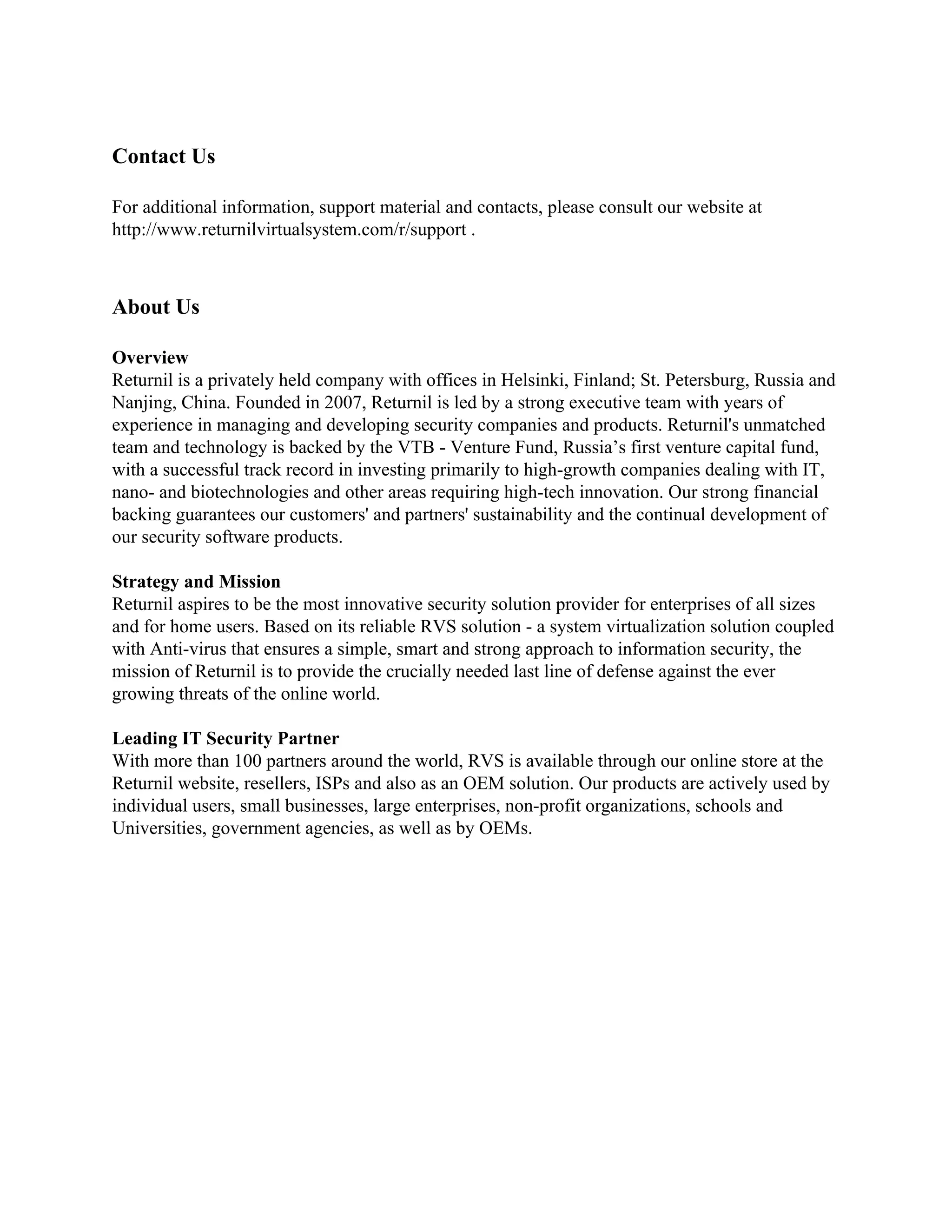Contact Us

For additional information, support material and contacts, please consult our website at
http://www.returnilvirtualsystem.com/r/support .



About Us

Overview
Returnil is a privately held company with offices in Helsinki, Finland; St. Petersburg, Russia and
Nanjing, China. Founded in 2007, Returnil is led by a strong executive team with years of
experience in managing and developing security companies and products. Returnil's unmatched
team and technology is backed by the VTB - Venture Fund, Russia’s first venture capital fund,
with a successful track record in investing primarily to high-growth companies dealing with IT,
nano- and biotechnologies and other areas requiring high-tech innovation. Our strong financial
backing guarantees our customers' and partners' sustainability and the continual development of
our security software products.

Strategy and Mission
Returnil aspires to be the most innovative security solution provider for enterprises of all sizes
and for home users. Based on its reliable RVS solution - a system virtualization solution coupled
with Anti-virus that ensures a simple, smart and strong approach to information security, the
mission of Returnil is to provide the crucially needed last line of defense against the ever
growing threats of the online world.

Leading IT Security Partner
With more than 100 partners around the world, RVS is available through our online store at the
Returnil website, resellers, ISPs and also as an OEM solution. Our products are actively used by
individual users, small businesses, large enterprises, non-profit organizations, schools and
Universities, government agencies, as well as by OEMs.
 