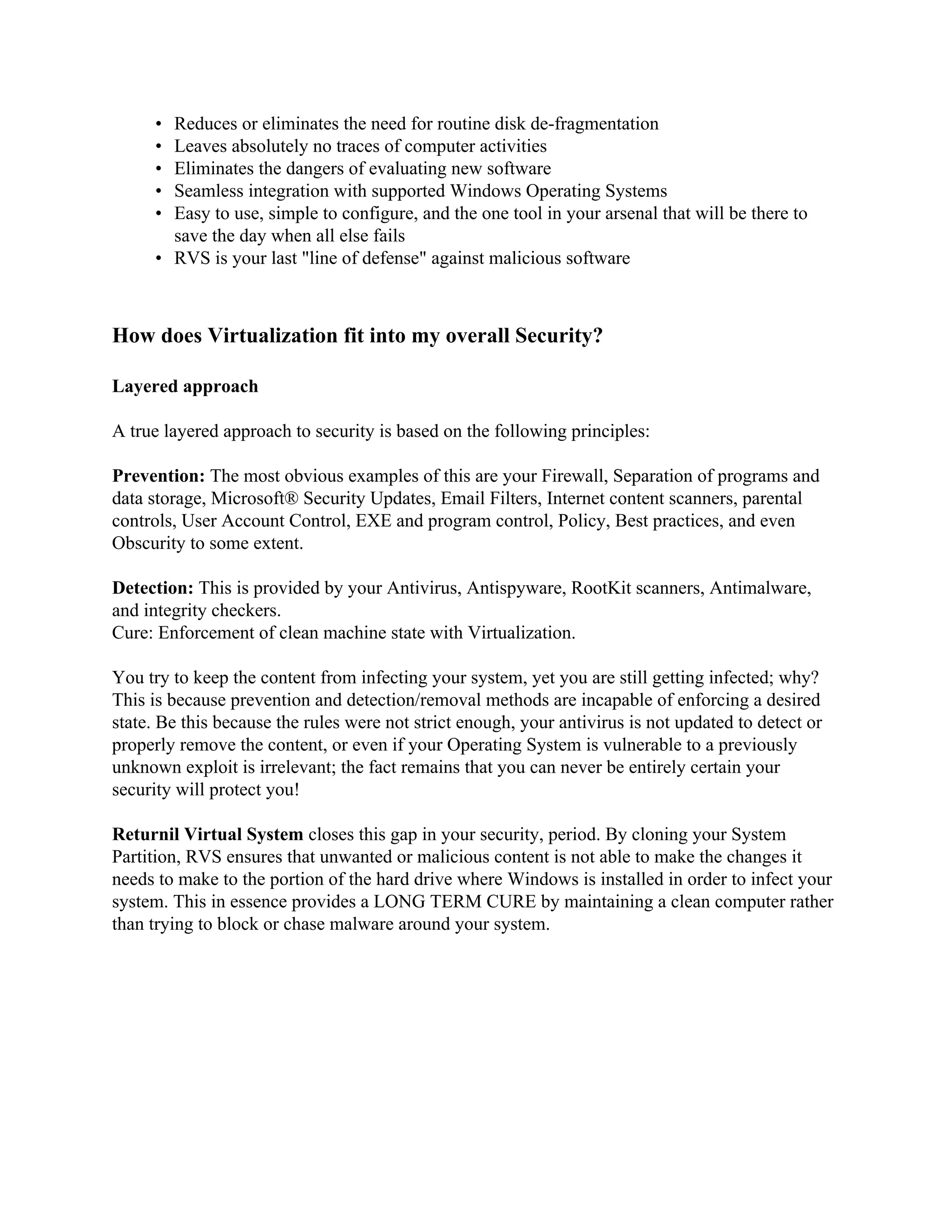 • Reduces or eliminates the need for routine disk de-fragmentation
      • Leaves absolutely no traces of computer activities
      • Eliminates the dangers of evaluating new software
      • Seamless integration with supported Windows Operating Systems
      • Easy to use, simple to configure, and the one tool in your arsenal that will be there to
        save the day when all else fails
      • RVS is your last "line of defense" against malicious software



How does Virtualization fit into my overall Security?

Layered approach

A true layered approach to security is based on the following principles:

Prevention: The most obvious examples of this are your Firewall, Separation of programs and
data storage, Microsoft® Security Updates, Email Filters, Internet content scanners, parental
controls, User Account Control, EXE and program control, Policy, Best practices, and even
Obscurity to some extent.

Detection: This is provided by your Antivirus, Antispyware, RootKit scanners, Antimalware,
and integrity checkers.
Cure: Enforcement of clean machine state with Virtualization.

You try to keep the content from infecting your system, yet you are still getting infected; why?
This is because prevention and detection/removal methods are incapable of enforcing a desired
state. Be this because the rules were not strict enough, your antivirus is not updated to detect or
properly remove the content, or even if your Operating System is vulnerable to a previously
unknown exploit is irrelevant; the fact remains that you can never be entirely certain your
security will protect you!

Returnil Virtual System closes this gap in your security, period. By cloning your System
Partition, RVS ensures that unwanted or malicious content is not able to make the changes it
needs to make to the portion of the hard drive where Windows is installed in order to infect your
system. This in essence provides a LONG TERM CURE by maintaining a clean computer rather
than trying to block or chase malware around your system.
 