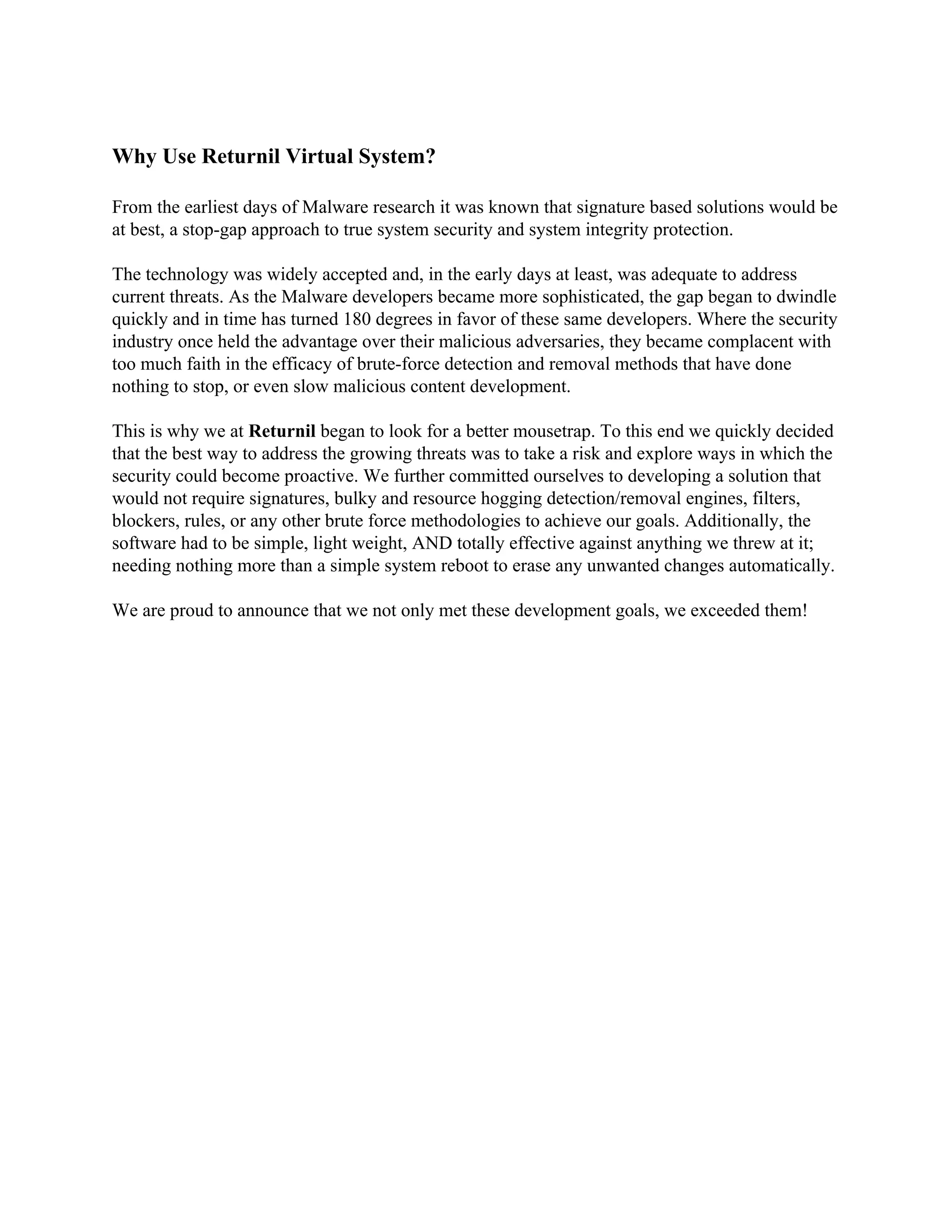 Why Use Returnil Virtual System?

From the earliest days of Malware research it was known that signature based solutions would be
at best, a stop-gap approach to true system security and system integrity protection.

The technology was widely accepted and, in the early days at least, was adequate to address
current threats. As the Malware developers became more sophisticated, the gap began to dwindle
quickly and in time has turned 180 degrees in favor of these same developers. Where the security
industry once held the advantage over their malicious adversaries, they became complacent with
too much faith in the efficacy of brute-force detection and removal methods that have done
nothing to stop, or even slow malicious content development.

This is why we at Returnil began to look for a better mousetrap. To this end we quickly decided
that the best way to address the growing threats was to take a risk and explore ways in which the
security could become proactive. We further committed ourselves to developing a solution that
would not require signatures, bulky and resource hogging detection/removal engines, filters,
blockers, rules, or any other brute force methodologies to achieve our goals. Additionally, the
software had to be simple, light weight, AND totally effective against anything we threw at it;
needing nothing more than a simple system reboot to erase any unwanted changes automatically.

We are proud to announce that we not only met these development goals, we exceeded them!
 