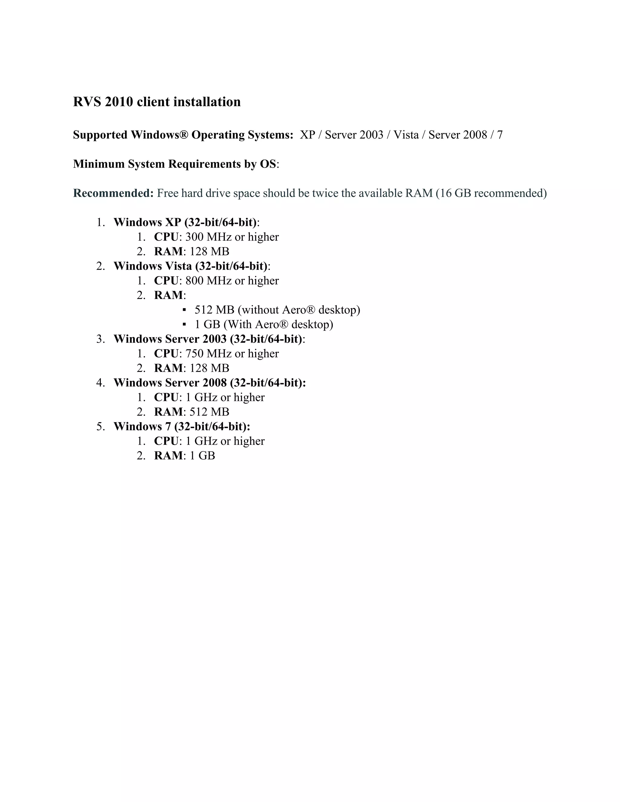 RVS 2010 client installation

Supported Windows® Operating Systems: XP / Server 2003 / Vista / Server 2008 / 7

Minimum System Requirements by OS:

Recommended: Free hard drive space should be twice the available RAM (16 GB recommended)

    1. Windows XP (32-bit/64-bit):
          1. CPU: 300 MHz or higher
          2. RAM: 128 MB
    2. Windows Vista (32-bit/64-bit):
          1. CPU: 800 MHz or higher
          2. RAM:
                   ▪ 512 MB (without Aero® desktop)
                   ▪ 1 GB (With Aero® desktop)
    3. Windows Server 2003 (32-bit/64-bit):
          1. CPU: 750 MHz or higher
          2. RAM: 128 MB
    4. Windows Server 2008 (32-bit/64-bit):
          1. CPU: 1 GHz or higher
          2. RAM: 512 MB
    5. Windows 7 (32-bit/64-bit):
          1. CPU: 1 GHz or higher
          2. RAM: 1 GB
 