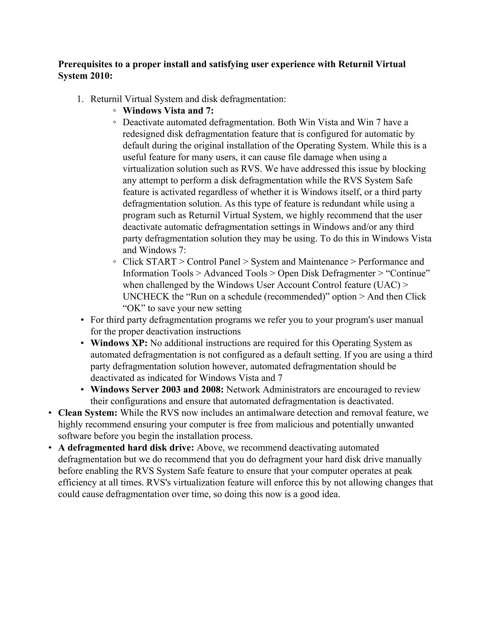 Prerequisites to a proper install and satisfying user experience with Returnil Virtual
  System 2010:

       1. Returnil Virtual System and disk defragmentation:
                  ◦ Windows Vista and 7:
                  ◦ Deactivate automated defragmentation. Both Win Vista and Win 7 have a
                     redesigned disk defragmentation feature that is configured for automatic by
                     default during the original installation of the Operating System. While this is a
                     useful feature for many users, it can cause file damage when using a
                     virtualization solution such as RVS. We have addressed this issue by blocking
                     any attempt to perform a disk defragmentation while the RVS System Safe
                     feature is activated regardless of whether it is Windows itself, or a third party
                     defragmentation solution. As this type of feature is redundant while using a
                     program such as Returnil Virtual System, we highly recommend that the user
                     deactivate automatic defragmentation settings in Windows and/or any third
                     party defragmentation solution they may be using. To do this in Windows Vista
                     and Windows 7:
                  ◦ Click START > Control Panel > System and Maintenance > Performance and
                     Information Tools > Advanced Tools > Open Disk Defragmenter > “Continue”
                     when challenged by the Windows User Account Control feature (UAC) >
                     UNCHECK the “Run on a schedule (recommended)” option > And then Click
                     “OK” to save your new setting
        • For third party defragmentation programs we refer you to your program's user manual
           for the proper deactivation instructions
        • Windows XP: No additional instructions are required for this Operating System as
           automated defragmentation is not configured as a default setting. If you are using a third
           party defragmentation solution however, automated defragmentation should be
           deactivated as indicated for Windows Vista and 7
        • Windows Server 2003 and 2008: Network Administrators are encouraged to review
           their configurations and ensure that automated defragmentation is deactivated.
• Clean System: While the RVS now includes an antimalware detection and removal feature, we
  highly recommend ensuring your computer is free from malicious and potentially unwanted
  software before you begin the installation process.
• A defragmented hard disk drive: Above, we recommend deactivating automated
  defragmentation but we do recommend that you do defragment your hard disk drive manually
  before enabling the RVS System Safe feature to ensure that your computer operates at peak
  efficiency at all times. RVS's virtualization feature will enforce this by not allowing changes that
  could cause defragmentation over time, so doing this now is a good idea.
 
