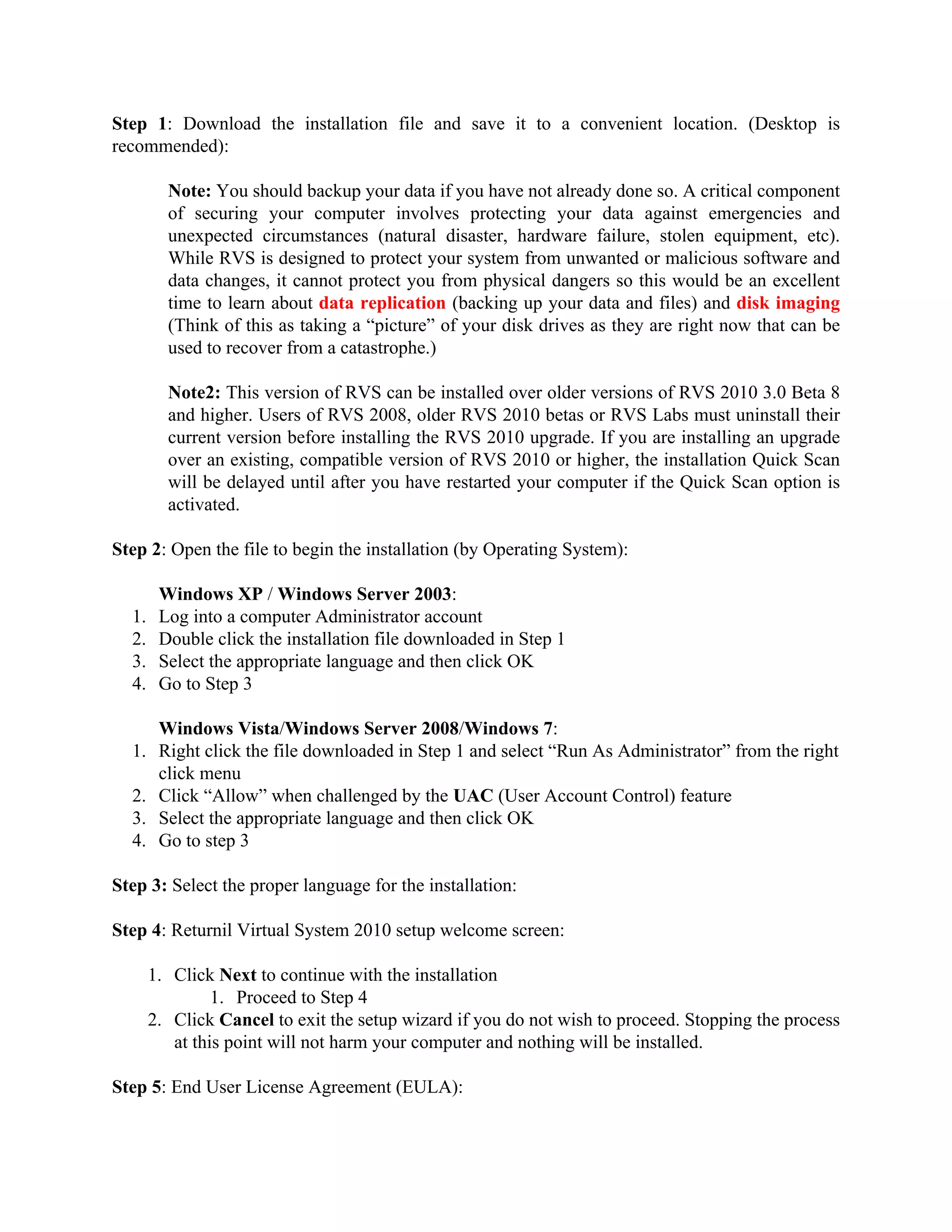 Step 1: Download the installation file and save it to a convenient location. (Desktop is
recommended):

         Note: You should backup your data if you have not already done so. A critical component
         of securing your computer involves protecting your data against emergencies and
         unexpected circumstances (natural disaster, hardware failure, stolen equipment, etc).
         While RVS is designed to protect your system from unwanted or malicious software and
         data changes, it cannot protect you from physical dangers so this would be an excellent
         time to learn about data replication (backing up your data and files) and disk imaging
         (Think of this as taking a “picture” of your disk drives as they are right now that can be
         used to recover from a catastrophe.)

         Note2: This version of RVS can be installed over older versions of RVS 2010 3.0 Beta 8
         and higher. Users of RVS 2008, older RVS 2010 betas or RVS Labs must uninstall their
         current version before installing the RVS 2010 upgrade. If you are installing an upgrade
         over an existing, compatible version of RVS 2010 or higher, the installation Quick Scan
         will be delayed until after you have restarted your computer if the Quick Scan option is
         activated.

Step 2: Open the file to begin the installation (by Operating System):

        Windows XP / Windows Server 2003:
  1.    Log into a computer Administrator account
  2.    Double click the installation file downloaded in Step 1
  3.    Select the appropriate language and then click OK
  4.    Go to Step 3

     Windows Vista/Windows Server 2008/Windows 7:
  1. Right click the file downloaded in Step 1 and select “Run As Administrator” from the right
     click menu
  2. Click “Allow” when challenged by the UAC (User Account Control) feature
  3. Select the appropriate language and then click OK
  4. Go to step 3

Step 3: Select the proper language for the installation:

Step 4: Returnil Virtual System 2010 setup welcome screen:

       1. Click Next to continue with the installation
                1. Proceed to Step 4
       2. Click Cancel to exit the setup wizard if you do not wish to proceed. Stopping the process
          at this point will not harm your computer and nothing will be installed.

Step 5: End User License Agreement (EULA):
 