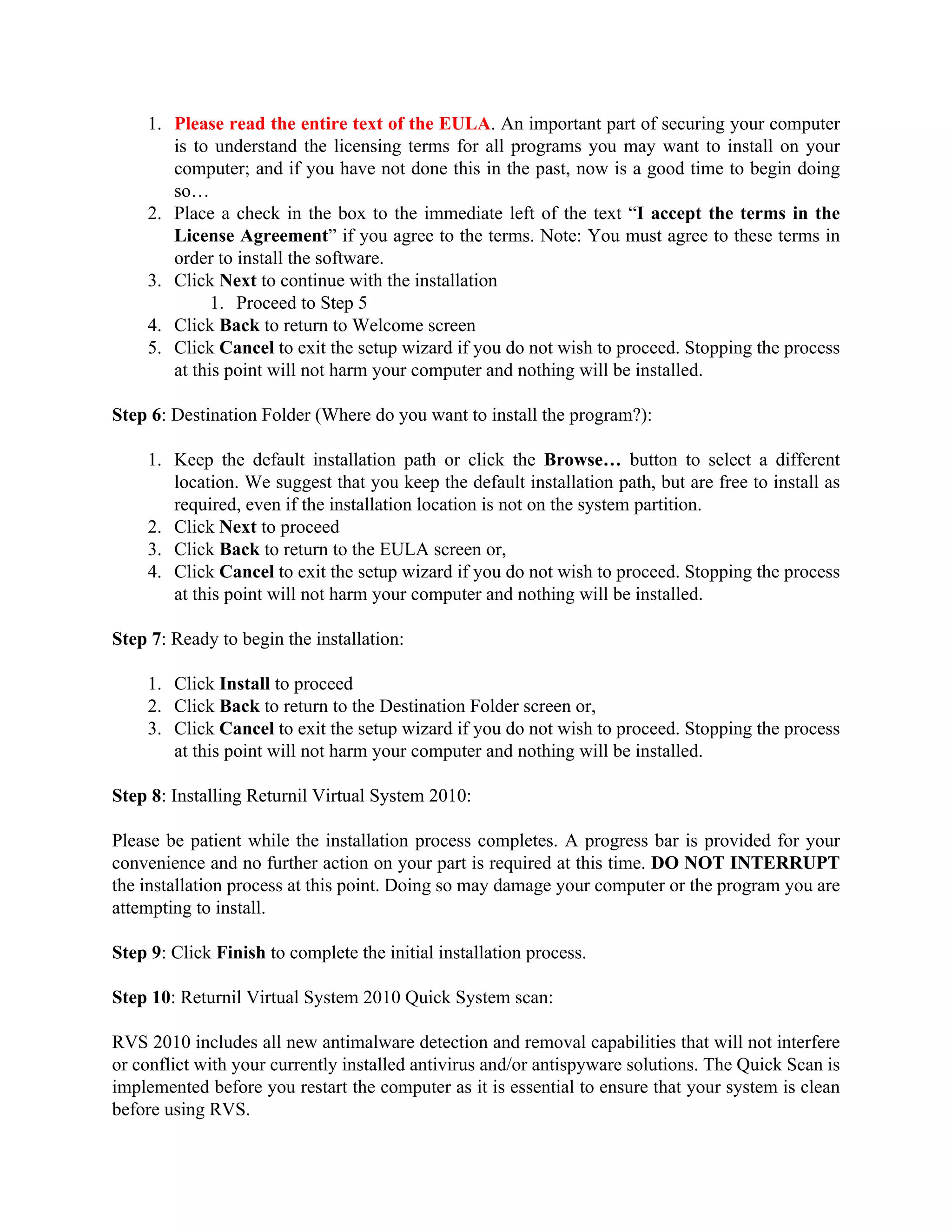 1. Please read the entire text of the EULA. An important part of securing your computer
       is to understand the licensing terms for all programs you may want to install on your
       computer; and if you have not done this in the past, now is a good time to begin doing
       so…
    2. Place a check in the box to the immediate left of the text “I accept the terms in the
       License Agreement” if you agree to the terms. Note: You must agree to these terms in
       order to install the software.
    3. Click Next to continue with the installation
             1. Proceed to Step 5
    4. Click Back to return to Welcome screen
    5. Click Cancel to exit the setup wizard if you do not wish to proceed. Stopping the process
       at this point will not harm your computer and nothing will be installed.

Step 6: Destination Folder (Where do you want to install the program?):

    1. Keep the default installation path or click the Browse… button to select a different
       location. We suggest that you keep the default installation path, but are free to install as
       required, even if the installation location is not on the system partition.
    2. Click Next to proceed
    3. Click Back to return to the EULA screen or,
    4. Click Cancel to exit the setup wizard if you do not wish to proceed. Stopping the process
       at this point will not harm your computer and nothing will be installed.

Step 7: Ready to begin the installation:

    1. Click Install to proceed
    2. Click Back to return to the Destination Folder screen or,
    3. Click Cancel to exit the setup wizard if you do not wish to proceed. Stopping the process
       at this point will not harm your computer and nothing will be installed.

Step 8: Installing Returnil Virtual System 2010:

Please be patient while the installation process completes. A progress bar is provided for your
convenience and no further action on your part is required at this time. DO NOT INTERRUPT
the installation process at this point. Doing so may damage your computer or the program you are
attempting to install.

Step 9: Click Finish to complete the initial installation process.

Step 10: Returnil Virtual System 2010 Quick System scan:

RVS 2010 includes all new antimalware detection and removal capabilities that will not interfere
or conflict with your currently installed antivirus and/or antispyware solutions. The Quick Scan is
implemented before you restart the computer as it is essential to ensure that your system is clean
before using RVS.
 