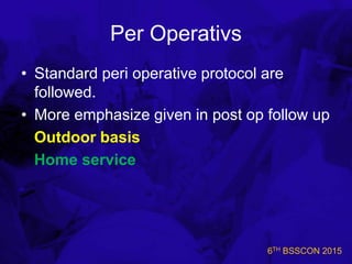 6TH BSSCON 2015
Per Operativs
• Standard peri operative protocol are
followed.
• More emphasize given in post op follow up
Outdoor basis
Home service
 
